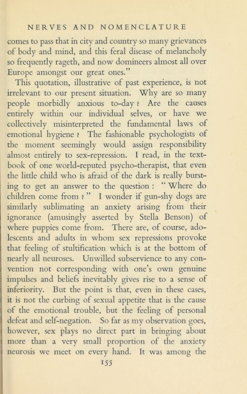 comes to pass that in city and country so many grievances of body and mind, and this feral disease of melancholy so frequently rageth, and now domineers almost all over Europe amongst our great ones.” This quotation, illustrative of past experience, is not irrelevant to our present situation. Why are so many people morbidly anxious to-day ? Are the causes entirely within our individual selves, or have we collectively misinterpreted the fundamental laws of emotional hygiene ? The fashionable psychologists of the moment seemingly would assign responsibility almost entirely to sex-repression. I read, in the text¬ book of one world-reputed psycho-therapist, that even the little child who is afraid of the dark is really burst¬ ing to get an answer to the question : “ Where do children come from ? ” I wonder if gun-shy dogs are similarly sublimating an anxiety arising from their ignorance (amusingly asserted by Stella Benson) of where puppies come from. There are, of course, ado¬ lescents and adults in whom sex repressions provoke that feeling of stultification which is at the bottom of nearly all neuroses. Unwilled subservience to any con¬ vention not corresponding with one’s own genuine impulses and beliefs inevitably gives rise to a sense of inferiority. But the point is that, even in these cases, it is not the curbing of sexual appetite that is the cause of the emotional trouble, but the feeling of personal defeat and self-negation. So far as my observation goes, however, sex plays no direct part in bringing about more than a very small proportion of the anxiety neurosis we meet on every hand. It was among the