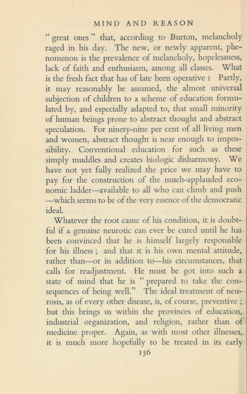 “ great ones ” that, according to Burton, melancholy raged in his day. The new, or newly apparent, phe¬ nomenon is the prevalence of melancholy, hopelessness, lack of faith and enthusiasm, among all classes. What is the fresh fact that has of late been operative ? Partly, it may reasonably be assumed, the almost universal subjection of children to a scheme of education formu¬ lated by, and especially adapted to, that small minority of human beings prone to abstract thought and abstract speculation. For ninety-nine per cent of all living men and women, abstract thought is near enough to impos¬ sibility. Conventional education for such as these simply muddles and creates biologic disharmony. We have not yet fully realized the price we may have to pay for the construction of the much-applauded eco¬ nomic ladder—available to all who can climb and push —which seems to be of the very essence of the democratic ideal. Whatever the root cause of his condition, it is doubt¬ ful if a genuine neurotic can ever be cured until he has been convinced that he is himself largely responsible for his illness ; and that it is his own mental attitude, rather than—or in addition to—his circumstances, that calls for readjustment. He must be got into such a state of mind that he is “ prepared to take the con¬ sequences of being well.” The ideal treatment of neu¬ rosis, as of every other disease, is, of course, preventive ; but this brings us within the provinces of education, industrial organization, and religion, rather than of medicine proper. Again, as with most other illnesses, it is much more hopefully to be treated in its early