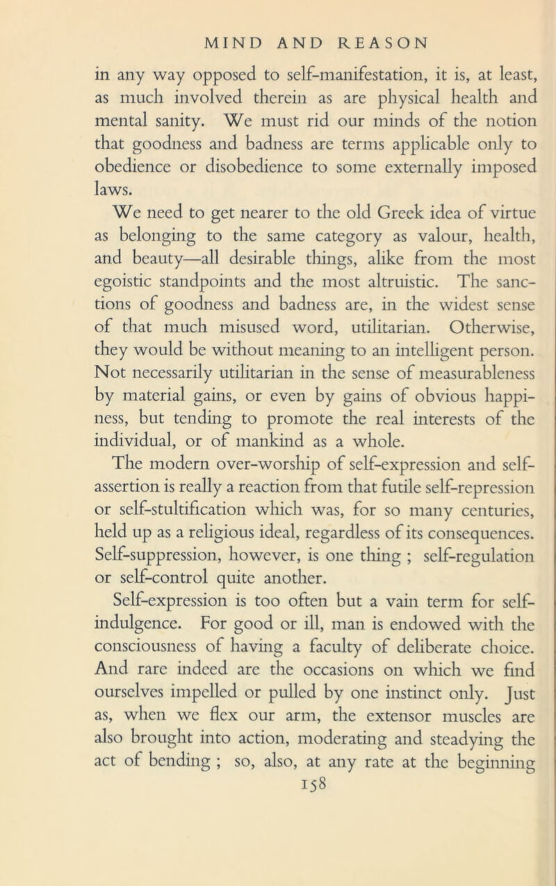 in any way opposed to self-manifestation, it is, at least, as much involved therein as are physical health and mental sanity. We must rid our minds of the notion that goodness and badness are terms applicable only to obedience or disobedience to some externally imposed laws. We need to get nearer to the old Greek idea of virtue as belonging to the same category as valour, health, and beauty—all desirable things, alike from the most egoistic standpoints and the most altruistic. The sanc¬ tions of goodness and badness are, in the widest sense of that much misused word, utilitarian. Otherwise, they would be without meaning to an intelligent person. Not necessarily utilitarian in the sense of measurableness by material gains, or even by gains of obvious happi¬ ness, but tending to promote the real interests of the individual, or of mankind as a whole. The modern over-worship of self-expression and self- assertion is really a reaction from that futile self-repression or self-stultification which was, for so many centuries, held up as a religious ideal, regardless of its consequences. Self-suppression, however, is one tiling ; self-regulation or self-control quite another. Self-expression is too often but a vain term for self- indulgence. For good or ill, man is endowed with the consciousness of having a faculty of deliberate choice. And rare indeed arc the occasions on which we find ourselves impelled or pulled by one instinct only. Just as, when we flex our arm, the extensor muscles are also brought into action, moderating and steadying the act of bending ; so, also, at any rate at the beginning