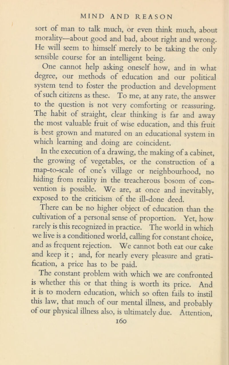 sort of man to talk much, or even think much, about morality—about good and bad, about right and wrong. He will seem to himself merely to be taking the only sensible course for an intelligent being. One cannot help asking oneself how, and in what degree, our methods of education and our political system tend to foster the production and development of such citizens as these. To me, at any rate, the answer to the question is not very comforting or reassuring. The habit of straight, clear thinking is far and away the most valuable fruit of wise education, and this fruit is best grown and matured on an educational system in which learning and doing are coincident. In the execution of a drawing, the making of a cabinet, the growing of vegetables, or the construction of a map-to-scale of one s village or neighbourhood, no hiding from reality in the treacherous bosom of con¬ vention is possible. We are, at once and inevitably, exposed to the criticism of the ill-done deed. There can be no higher object of education than the cultivation of a personal sense of proportion. Yet, how rarely is this recognized in practice. The world in which we live is a conditioned world, calling for constant choice, and as frequent rejection. We cannot both eat our cake and keep it; and, for nearly every pleasure and grati¬ fication, a price has to be paid. The constant problem with which we are confronted is whether this or that thing is worth its price. And it is to modern education, which so often fails to instil this law, that much of our mental illness, and probably of our physical illness also, is ultimately due. Attention,