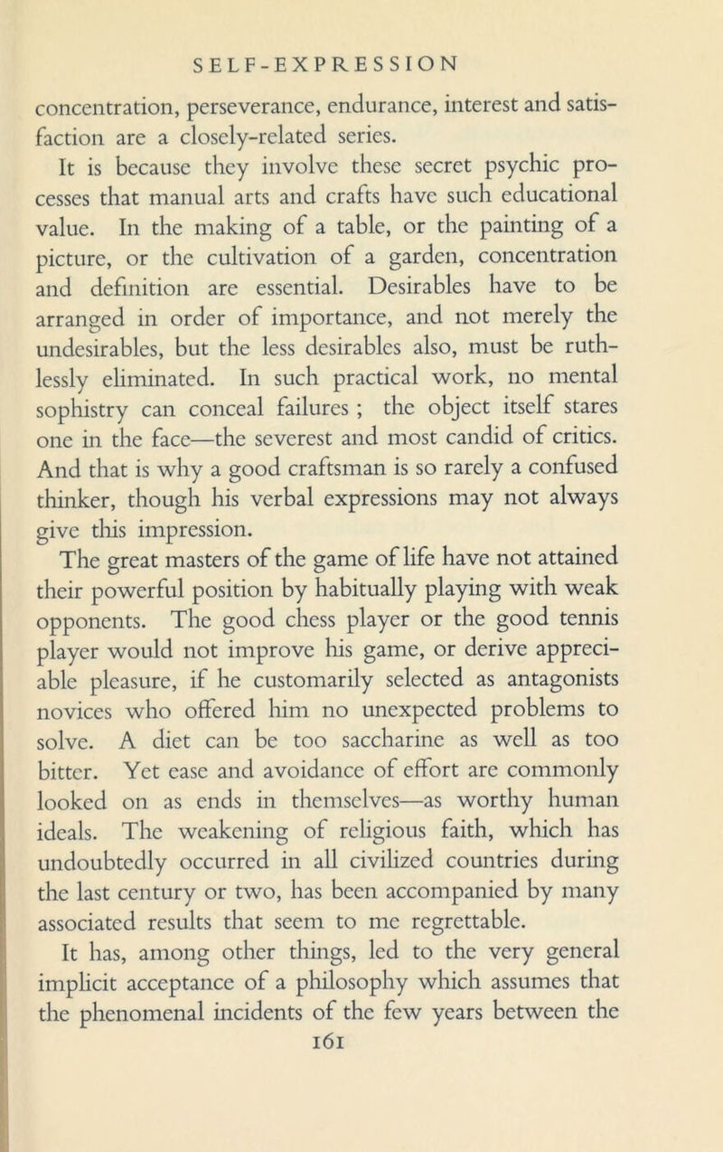 concentration, perseverance, endurance, interest and satis¬ faction are a closely-related series. It is because they involve these secret psychic pro¬ cesses that manual arts and crafts have such educational value. In the making of a table, or the painting of a picture, or the cultivation of a garden, concentration and definition are essential. Desirables have to be arranged in order of importance, and not merely the undesirables, but the less desirables also, must be ruth¬ lessly eliminated. In such practical work, no mental sophistry can conceal failures ; the object itself stares one in the face—the severest and most candid of critics. And that is why a good craftsman is so rarely a confused thinker, though his verbal expressions may not always give this impression. The great masters of the game of life have not attained their powerful position by habitually playing with weak opponents. The good chess player or the good tennis player would not improve his game, or derive appreci¬ able pleasure, if he customarily selected as antagonists novices who offered him no unexpected problems to solve. A diet can be too saccharine as well as too bitter. Yet case and avoidance of effort arc commonly looked on as ends in themselves—as worthy human ideals. The weakening of religious faith, which has undoubtedly occurred in all civilized countries during the last century or two, has been accompanied by many associated results that seem to me regrettable. It has, among other things, led to the very general implicit acceptance of a philosophy which assumes that the phenomenal incidents of the few years between the