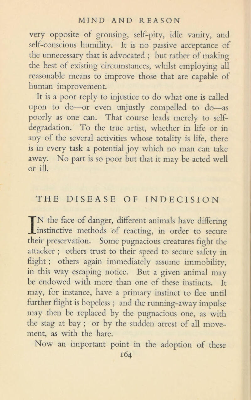 very opposite of grousing, self-pity, idle vanity, and self-conscious humility. It is no passive acceptance of the unnecessary that is advocated ; but rather of making the best of existing circumstances, whilst employing all reasonable means to improve those that are capable of human improvement. It is a poor reply to injustice to do what one is called upon to do—or even unjustly compelled to do—as poorly as one can. That course leads merely to self- degradation. To the true artist, whether in life or in any of the several activities whose totality is life, there is in every task a potential joy which no man can take away. No part is so poor but that it may be acted well or ill. THE DISEASE OF INDECISION IN the face of danger, different animals have differing instinctive methods of reacting, in order to secure their preservation. Some pugnacious creatures fight the attacker ; others trust to their speed to secure safety in flight ; others again immediately assume immobility, in this way escaping notice. But a given animal may be endowed with more than one of these instincts. It may, for instance, have a primary instinct to flee until further flight is hopeless ; and the running-away impulse may then be replaced by the pugnacious one, as with the stag at bay ; or by the sudden arrest of all move¬ ment, as with the hare. Now an important point in the adoption of these