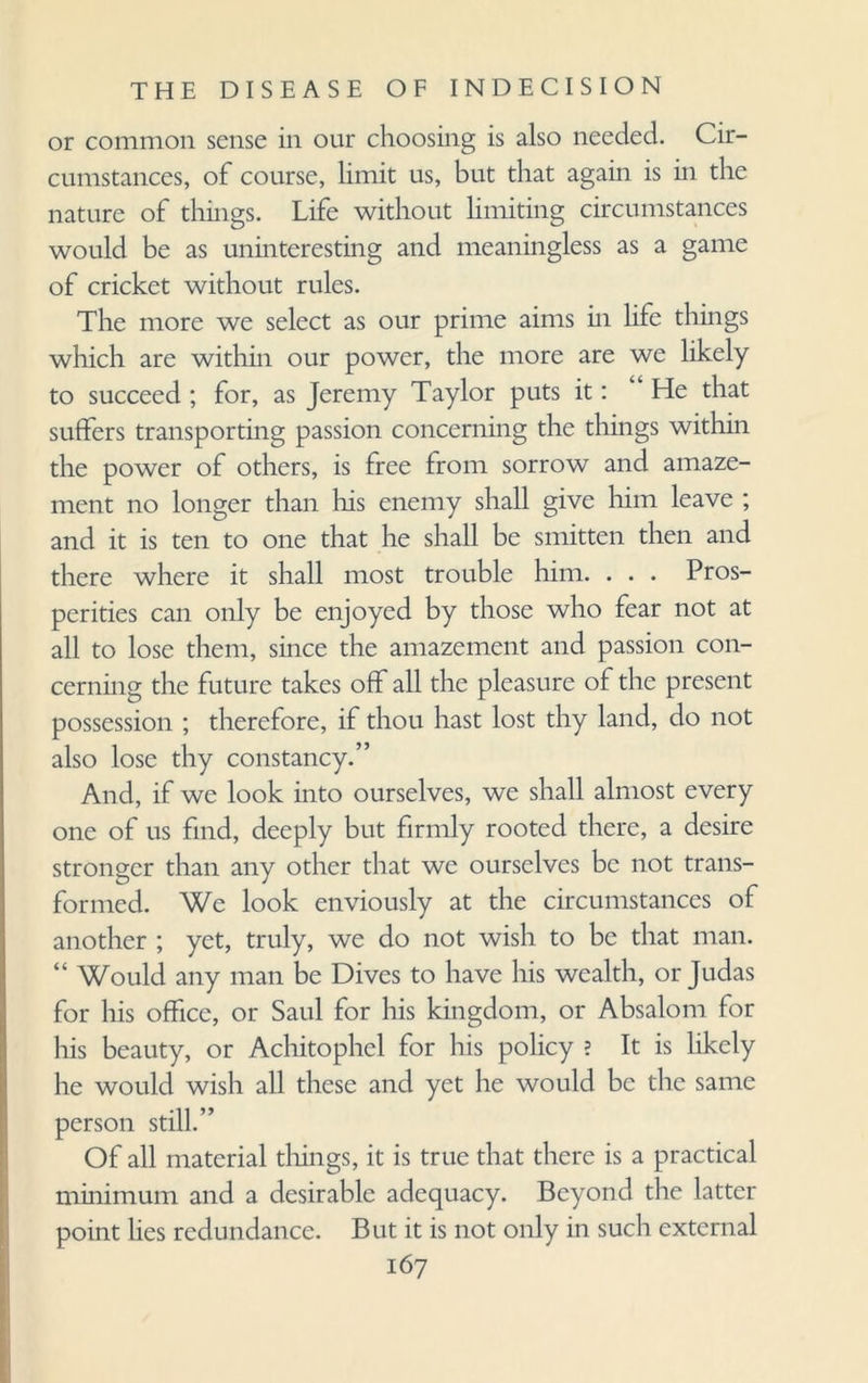or common sense in our choosing is also needed. Cir¬ cumstances, of course, limit us, but that again is in the nature of things. Life without limiting circumstances would be as uninteresting and meaningless as a game of cricket without rules. The more we select as our prime aims in life things which are within our power, the more are we likely to succeed ; for, as Jeremy Taylor puts it: He that suffers transporting passion concerning the things within the power of others, is free from sorrow and amaze¬ ment no longer than his enemy shall give him leave ; and it is ten to one that he shall be smitten then and there where it shall most trouble him. . . . Pros¬ perities can only be enjoyed by those who fear not at all to lose them, since the amazement and passion con¬ cerning the future takes off all the pleasure of the present possession ; therefore, if thou hast lost thy land, do not also lose thy constancy.” And, if we look into ourselves, we shall almost every one of us find, deeply but firmly rooted there, a desire stronger than any other that we ourselves be not trans¬ formed. We look enviously at the circumstances of another ; yet, truly, we do not wish to be that man. “ Would any man be Dives to have his wealth, or Judas for his office, or Saul for his kingdom, or Absalom for his beauty, or Achitophel for his policy ? It is likely he would wish all these and yet he would be the same person still.” Of all material tilings, it is true that there is a practical minimum and a desirable adequacy. Beyond the latter point lies redundance. But it is not only in such external