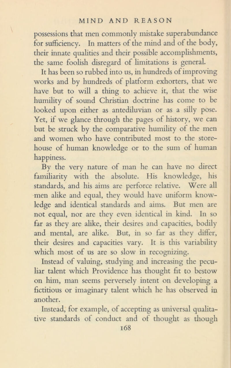 possessions that men commonly mistake superabundance for sufficiency. In matters of the mind and of the body, their innate qualities and their possible accomplishments, the same foolish disregard of limitations is general. It has been so rubbed into us, in hundreds of improving works and by hundreds of platform exhorters, that we have but to will a thing to achieve it, that the wise humility of sound Christian doctrine has come to be looked upon either as antediluvian or as a silly pose. Yet, if we glance through the pages of history, we can but be struck by the comparative humility of the men and women who have contributed most to the store¬ house of human knowledge or to the sum of human happiness. By the very nature of man he can have no direct familiarity with the absolute. His knowledge, his standards, and his aims are perforce relative. Were all men alike and equal, they would have uniform know¬ ledge and identical standards and aims. But men are not equal, nor are they even identical in kind. In so far as they are alike, their desires and capacities, bodily and mental, are alike. But, in so far as they differ, their desires and capacities vary. It is this variability which most of us are so slow in recognizing. Instead of valuing, studying and increasing the pecu¬ liar talent which Providence has thought fit to bestow on him, man seems perversely intent on developing a fictitious or imaginary talent which he has observed in another. Instead, for example, of accepting as universal qualita¬ tive standards of conduct and of thought as though