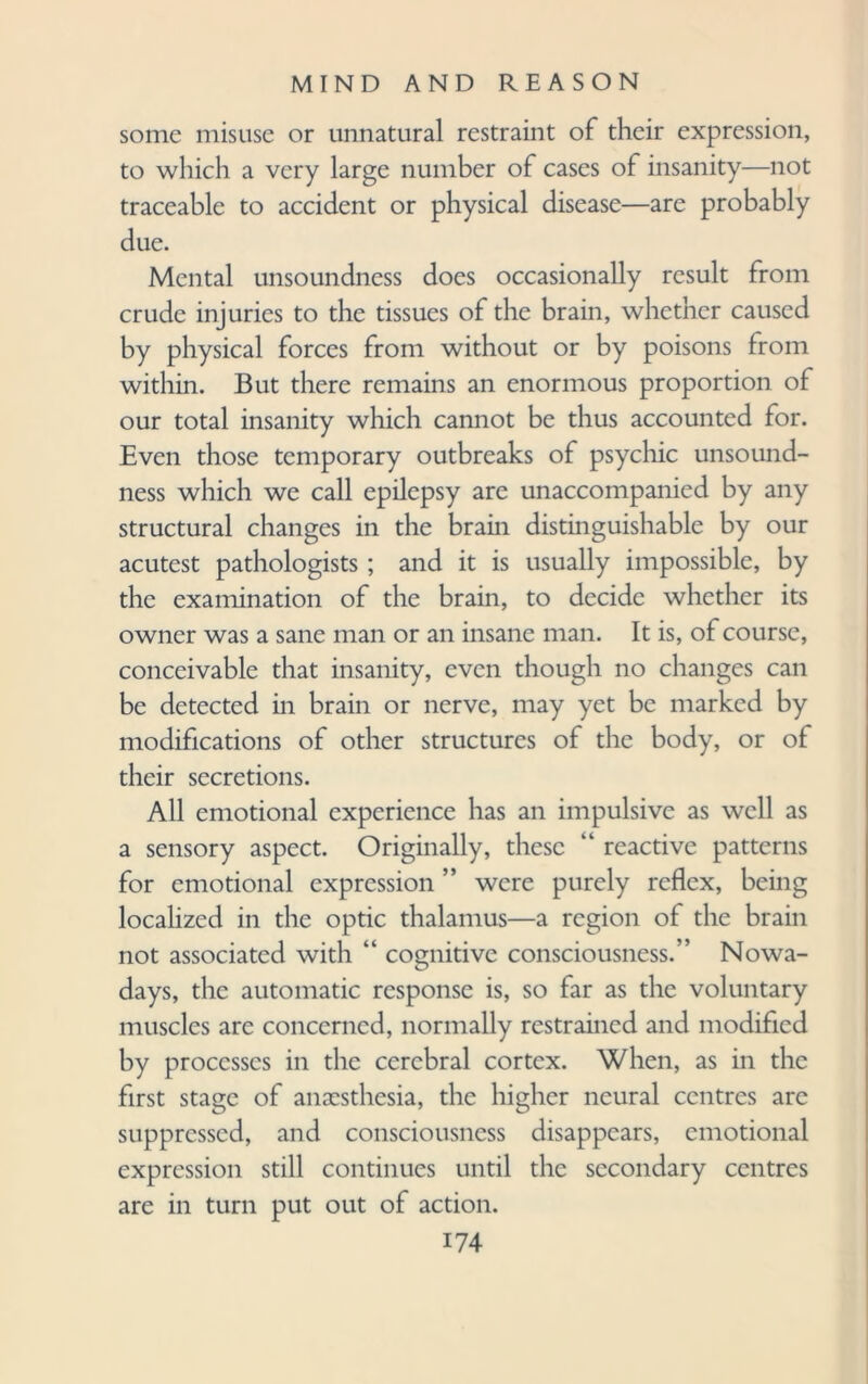 some misuse or unnatural restraint of their expression, to which a very large number of cases of insanity—not traceable to accident or physical disease—are probably due. Mental unsoundness does occasionally result from crude injuries to the tissues of the brain, whether caused by physical forces from without or by poisons from within. But there remains an enormous proportion of our total insanity which cannot be thus accounted for. Even those temporary outbreaks of psychic unsound¬ ness which we call epilepsy are unaccompanied by any structural changes in the brain distinguishable by our acutest pathologists ; and it is usually impossible, by the examination of the brain, to decide whether its owner was a sane man or an insane man. It is, of course, conceivable that insanity, even though no changes can be detected in brain or nerve, may yet be marked by modifications of other structures of the body, or of their secretions. All emotional experience has an impulsive as well as a sensory aspect. Originally, these “ reactive patterns for emotional expression ” were purely reflex, being localized in the optic thalamus—a region of the brain not associated with “ cognitive consciousness.” Nowa¬ days, the automatic response is, so far as the voluntary muscles are concerned, normally restrained and modified by processes in the cerebral cortex. When, as in the first stage of anaesthesia, the higher neural centres are suppressed, and consciousness disappears, emotional expression still continues until the secondary centres are in turn put out of action.