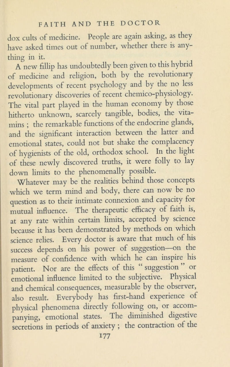 dox cults of medicine. People are again asking, as they have asked times out of number, whether there is any¬ thing in it. A new fillip has undoubtedly been given to this hybrid of medicine and religion, both by the revolutionary developments of recent psychology and by the no less revolutionary discoveries of recent chemico-physiology. The vital part played in the human economy by those hitherto unknown, scarcely tangible, bodies, the vita¬ mins ; the remarkable functions of the endocrine glands, and the significant interaction between the latter and emotional states, could not but shake the complacency of hygienists of the old, orthodox school. In the light of these newly discovered truths, it were folly to lay down limits to the phenomenally possible. Whatever may be the realities behind those concepts which we term mind and body, there can now be no question as to their intimate connexion and capacity for mutual influence. The therapeutic efficacy of faith is, at any rate within certain limits, accepted by science because it has been demonstrated by methods on which science relies. Every doctor is aware that much of his success depends on his power of suggestion—on the measure of confidence with which he can inspire his patient. Nor are the effects of this “ suggestion ” or emotional influence limited to the subjective. Physical and chemical consequences, measurable by the observer, also result. Everybody has first-hand experience of physical phenomena directly following on, or accom¬ panying, emotional states. The diminished digestive secretions in periods of anxiety ; the contraction of the