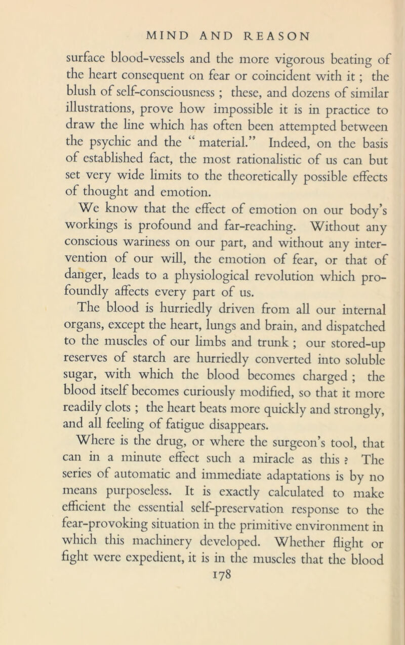 surface blood-vessels and the more vigorous beating of the heart consequent on fear or coincident with it; the blush of self-consciousness ; these, and dozens of similar illustrations, prove how impossible it is in practice to draw the line which has often been attempted between the psychic and the “ material.” Indeed, on the basis of established fact, the most rationalistic of us can but set very wide limits to the theoretically possible effects of thought and emotion. We know that the effect of emotion on our body’s workings is profound and far-reaching. Without any conscious wariness on our part, and without any inter¬ vention of our will, the emotion of fear, or that of danger, leads to a physiological revolution which pro¬ foundly affects every part of us. The blood is hurriedly driven from all our internal organs, except the heart, lungs and brain, and dispatched to the muscles of our limbs and trunk ; our stored-up reserves of starch are hurriedly converted into soluble sugar, with which the blood becomes charged ; the blood itself becomes curiously modified, so that it more readily clots ; the heart beats more quickly and strongly, and all feeling of fatigue disappears. Where is the drug, or where the surgeon’s tool, that can in a minute effect such a miracle as this ? The series of automatic and immediate adaptations is by no means purposeless. It is exactly calculated to make efficient the essential self-preservation response to the fear-provoking situation in the primitive environment in which this machinery developed. Whether flight or fight were expedient, it is in the muscles that the blood