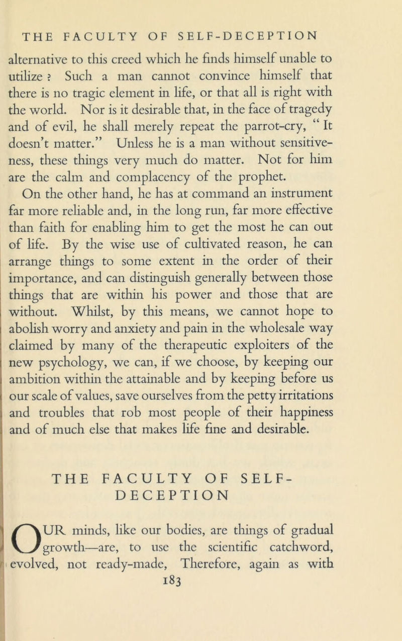 alternative to this creed which he finds himself unable to utilize ? Such a man cannot convince himself that there is no tragic element in life, or that all is right with the world. Nor is it desirable that, in the face of tragedy and of evil, he shall merely repeat the parrot-cry, “ It doesn’t matter.” Unless he is a man without sensitive¬ ness, these things very much do matter. Not for him are the calm and complacency of the prophet. On the other hand, he has at command an instrument far more reliable and, in the long run, far more effective than faith for enabling him to get the most he can out of life. By the wise use of cultivated reason, he can arrange things to some extent in the order of their importance, and can distinguish generally between those things that are within his power and those that are without. Whilst, by this means, we cannot hope to abolish worry and anxiety and pain in the wholesale way claimed by many of the therapeutic exploiters of the new psychology, we can, if we choose, by keeping our ambition within the attainable and by keeping before us our scale of values, save ourselves from the petty irritations and troubles that rob most people of their happiness and of much else that makes life fine and desirable. THE FACULTY OF SELF- DECEPTION OUR minds, like our bodies, are things of gradual growth—are, to use the scientific catchword, evolved, not ready-made, Therefore, again as with