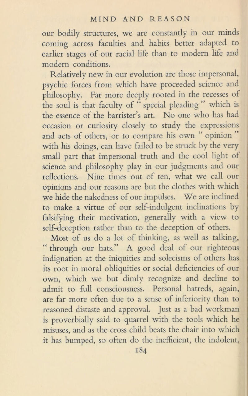 our bodily structures, we are constantly in our minds coming across faculties and habits better adapted to earlier stages of our racial life than to modern life and modern conditions. Relatively new in our evolution are those impersonal, psychic forces from which have proceeded science and philosophy. Far more deeply rooted in the recesses of the soul is that faculty of “ special pleading ” which is the essence of the barrister’s art. No one who has had occasion or curiosity closely to study the expressions and acts of others, or to compare his own “ opinion with his doings, can have failed to be struck by the very small part that impersonal truth and the cool light of science and philosophy play in our judgments and our reflections. Nine times out of ten, what we call our opinions and our reasons are but the clothes with which we hide the nakedness of our impulses. We are inclined to make a virtue of our self-indulgent inclinations by falsifying their motivation, generally with a view to self-deception rather than to the deception of others. Most of us do a lot of thinking, as well as talking, “ through our hats.” A good deal of our righteous indignation at the iniquities and solecisms of others has its root in moral obliquities or social deficiencies of our own, which we but dimly recognize and decline to admit to full consciousness. Personal hatreds, again, are far more often due to a sense of inferiority than to reasoned distaste and approval. Just as a bad workman is proverbially said to quarrel with the tools which he misuses, and as the cross child beats the chair into which it has bumped, so often do the inefficient, the indolent,