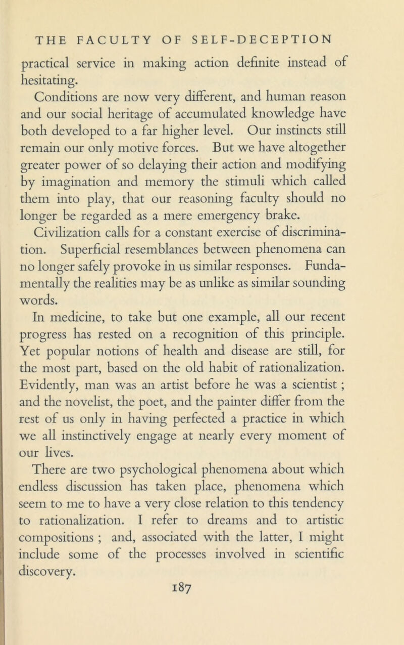 practical service in making action definite instead of hesitating. Conditions are now very different, and human reason and our social heritage of accumulated knowledge have both developed to a far higher level. Our instincts still remain our only motive forces. But we have altogether greater power of so delaying their action and modifying by imagination and memory the stimuli which called them into play, that our reasoning faculty should no longer be regarded as a mere emergency brake. Civilization calls for a constant exercise of discrimina¬ tion. Superficial resemblances between phenomena can no longer safely provoke in us similar responses. Funda¬ mentally the realities may be as unlike as similar sounding words. In medicine, to take but one example, all our recent progress has rested on a recognition of this principle. Yet popular notions of health and disease are still, for the most part, based on the old habit of rationalization. Evidently, man was an artist before he was a scientist; and the novelist, the poet, and the painter differ from the rest of us only in having perfected a practice in which we all instinctively engage at nearly every moment of our lives. There are two psychological phenomena about which endless discussion has taken place, phenomena which seem to me to have a very close relation to this tendency to rationalization. I refer to dreams and to artistic compositions ; and, associated with the latter, I might include some of the processes involved in scientific discovery.