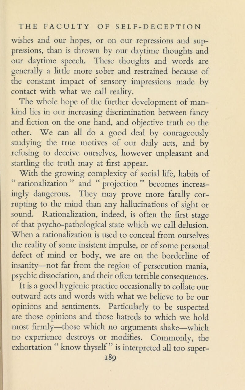 wishes and our hopes, or on our repressions and sup¬ pressions, than is thrown by our daytime thoughts and our daytime speech. These thoughts and words are generally a little more sober and restrained because of the constant impact of sensory impressions made by contact with what we call reality. The whole hope of the further development of man¬ kind lies in our increasing discrimination between fancy and fiction on the one hand, and objective truth on the other. We can all do a good deal by courageously studying the true motives of our daily acts, and by refusing to deceive ourselves, however unpleasant and startling the truth may at first appear. With the growing complexity of social life, habits of “ rationalization ” and “ projection ” becomes increas¬ ingly dangerous. They may prove more fatally cor¬ rupting to the mind than any hallucinations of sight or sound. Rationalization, indeed, is often the first stage of that psycho-pathological state which we call delusion. When a rationalization is used to conceal from ourselves the reality of some insistent impulse, or of some personal defect of mind or body, we are on the borderline of insanity—not far from the region of persecution mania, psychic dissociation, and their often terrible consequences. It is a good hygienic practice occasionally to collate our outward acts and words with what we believe to be our opinions and sentiments. Particularly to be suspected are those opinions and those hatreds to which we hold most firmly—those which no arguments shake—which no experience destroys or modifies. Commonly, the exhortation “ know thyself” is interpreted all too super-