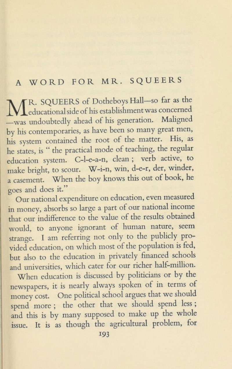 A WORD FOR MR. SQUEERS MR. SQUEERS of Dotheboys Hall—so far as the educational side of his establishment was concerned —was undoubtedly ahead of his generation. Maligned by his contemporaries, as have been so many great men, his system contained the root of the matter. His, as he states, is “ the practical mode of teaching, the regular education system. C-l-e-a-n, clean; verb active, to make bright, to scour. n, win, d—e-r, der, winder, a casement, ^/hen the boy knows this out of book, he goes and does it.” Our national expenditure on education, even measured in money, absorbs so large a part of our national income that our indifference to the value of the results obtained would, to anyone ignorant of human nature, seem strange. I am referring not only to the publicly pro¬ vided education, on which most of the population is fed, but also to the education in privately financed schools and universities, which cater for our richer half-million. When education is discussed by politicians or by the newspapers, it is nearly always spoken of in terms of money cost. One political school argues that we should spend more ; the other that we should spend less, and this is by many supposed to make up the whole issue. It is as though the agricultural problem, for