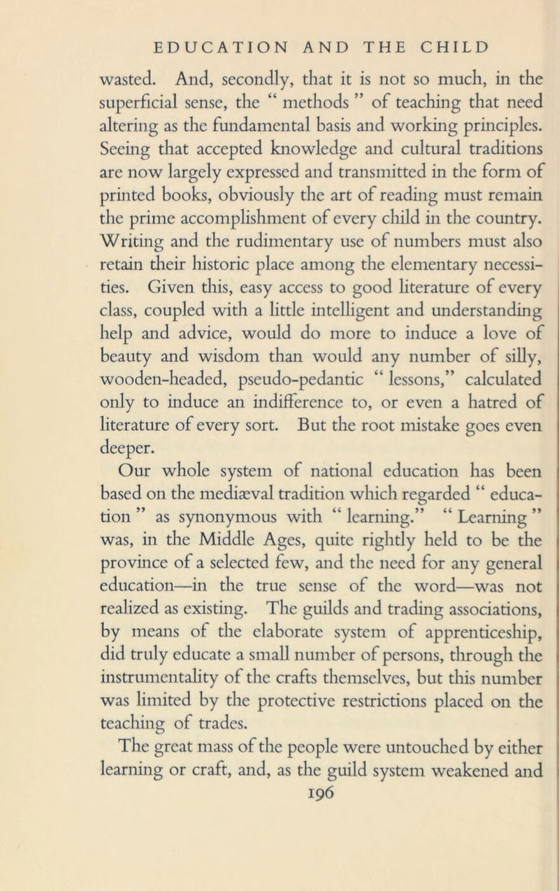 wasted. And, secondly, that it is not so much, in the superficial sense, the “ methods ” of teaching that need altering as the fundamental basis and working principles. Seeing that accepted knowledge and cultural traditions are now largely expressed and transmitted in the form of printed books, obviously the art of reading must remain the prime accomplishment of every child in the country. Writing and the rudimentary use of numbers must also retain their historic place among the elementary necessi¬ ties. Given this, easy access to good literature of every class, coupled with a little intelligent and understanding help and advice, would do more to induce a love of beauty and wisdom than would any number of silly, wooden-headed, pseudo-pedantic “ lessons,” calculated only to induce an indifference to, or even a hatred of literature of every sort. But the root mistake goes even deeper. Our whole system of national education has been based on the mediaeval tradition which regarded “ educa¬ tion ” as synonymous with “ learning.” “ Learning ” was, in the Middle Ages, quite rightly held to be the province of a selected few, and the need for any general education—in the true sense of the word—was not realized as existing. The guilds and trading associations, by means of the elaborate system of apprenticeship, did truly educate a small number of persons, through the instrumentality of the crafts themselves, but this number was limited by the protective restrictions placed on the teaching of trades. The great mass of the people were untouched by either learning or craft, and, as the guild system weakened and