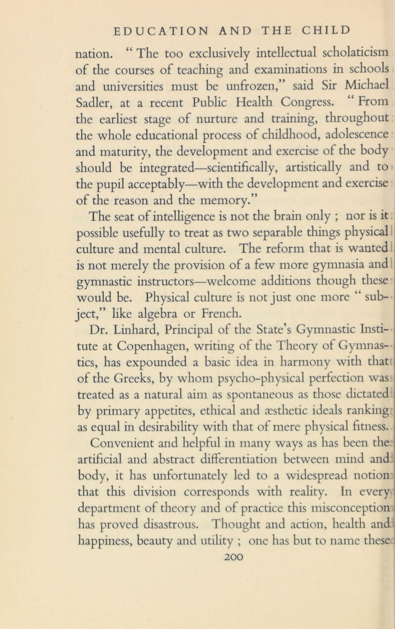 nation. “The too exclusively intellectual scholaticism of the courses of teaching and examinations in schools and universities must be unfrozen,” said Sir Michael Sadler, at a recent Public Health Congress. “ From the earliest stage of nurture and training, throughout the whole educational process of childhood, adolescence and maturity, the development and exercise of the body should be integrated—scientifically, artistically and to the pupil acceptably—with the development and exercise of the reason and the memory.” The seat of intelligence is not the brain only ; nor is it possible usefully to treat as two separable tilings physical culture and mental culture. The reform that is wanted is not merely the provision of a few more gymnasia and gymnastic instructors—welcome additions though these would be. Physical culture is not just one more “ sub¬ ject,” like algebra or French. Dr. Linhard, Principal of the State’s Gymnastic Insti¬ tute at Copenhagen, writing of the Theory of Gymnas¬ tics, has expounded a basic idea in harmony with that of the Greeks, by whom psycho-physical perfection was treated as a natural aim as spontaneous as those dictated by primary appetites, ethical and aesthetic ideals ranking as equal in desirability with that of mere physical fitness. Convenient and helpful in many ways as has been the artificial and abstract differentiation between mind and body, it has unfortunately led to a widespread notion that this division corresponds with reality. In every department of theory and of practice this misconception has proved disastrous. Thought and action, health and happiness, beauty and utility ; one has but to name these