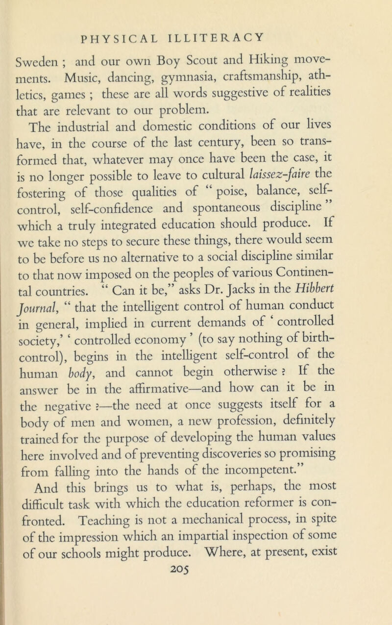 Sweden ; and our own Boy Scout and Hiking move¬ ments. Music, dancing, gymnasia, craftsmanship, ath¬ letics, games ; these are all words suggestive of realities that are relevant to our problem. The industrial and domestic conditions of our lives have, in the course of the last century, been so trans¬ formed that, whatever may once have been the case, it is no longer possible to leave to cultural laissez-faire the fostering of those qualities of poise, balance, self- control, self-confidence and spontaneous discipline which a truly integrated education should produce. If we take no steps to secure these things, there would seem to be before us no alternative to a social discipline similar to that now imposed on the peoples of various Continen¬ tal countries. 44 Can it be, asks Dr. Jacks in the Hibbert Journal, “ that the intelligent control of human conduct in general, implied in current demands of ‘ controlled society,’ 4 controlled economy (to say nothing of birth- control), begins in the intelligent self-control of the human body, and cannot begin otherwise ? If the answer be in the affirmative—and how can it be in the negative ?—the need at once suggests itself for a body of men and women, a new profession, definitely trained for the purpose of developing the human values here involved and of preventing discoveries so promising from falling into the hands of the incompetent.” And this brings us to what is, perhaps, the most difficult task with which the education reformer is con¬ fronted. Teaching is not a mechanical process, in spite of the impression which an impartial inspection of some of our schools might produce. Where, at present, exist