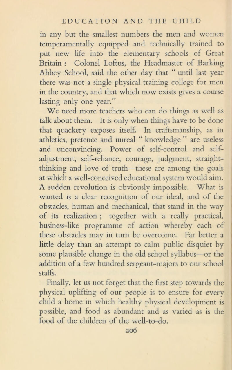 in any but the smallest numbers the men and women temperamentally equipped and technically trained to put new life into the elementary schools of Great Britain ? Colonel Loftus, the Headmaster of Barking Abbey School, said the other day that “ until last year there was not a single physical training college for men in the country, and that which now exists gives a course lasting only one year.” We need more teachers who can do things as well as talk about them. It is only when things have to be done that quackery exposes itself. In craftsmanship, as in athletics, pretence and unreal “ knowledge ” are useless and unconvincing. Power of self-control and self¬ adjustment, self-reliance, courage, judgment, straight¬ thinking and love of truth—these arc among the goals at which a well-conceived educational system would aim. A sudden revolution is obviously impossible. What is wanted is a clear recognition of our ideal, and of the obstacles, human and mechanical, that stand in the way of its realization ; together with a really practical, business-like programme of action whereby each of these obstacles may in turn be overcome. Far better a little delay than an attempt to calm public disquiet by some plausible change in the old school syllabus—or the addition of a few hundred sergeant-majors to our school staffs. Finally, let us not forget that the first step towards the physical uplifting of our people is to ensure for every child a home in which healthy physical development is possible, and food as abundant and as varied as is the food of the children of the well-to-do.