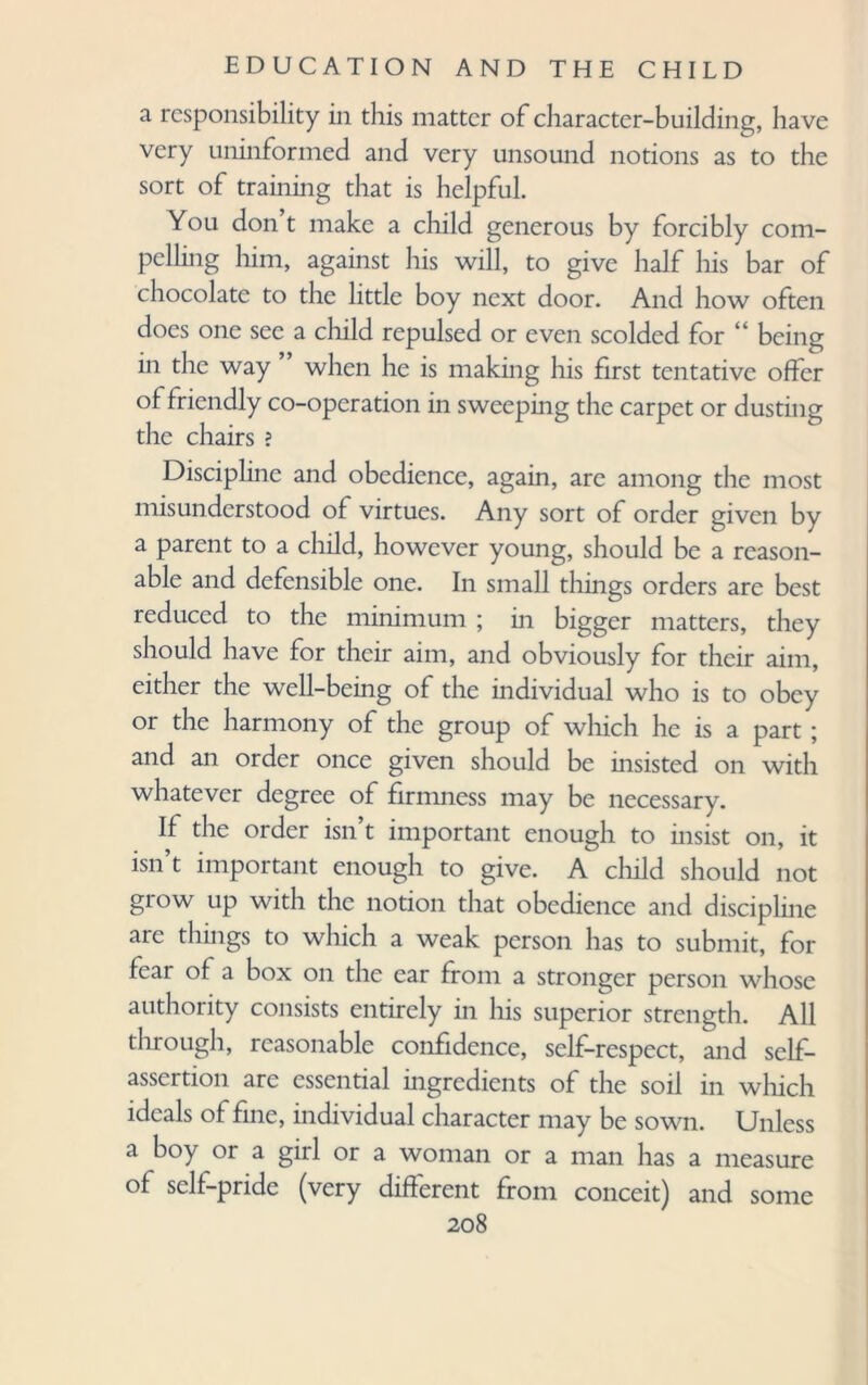 a responsibility in this matter of character-building, have very uninformed and very unsound notions as to the sort of training that is helpful. You don’t make a child generous by forcibly com¬ pelling him, against his will, to give half his bar of chocolate to the little boy next door. And how often does one see a child repulsed or even scolded for 4 being in the way when he is making his first tentative offer of friendly co-operation in sweeping the carpet or dusting the chairs ? Discipline and obedience, again, arc among the most misunderstood of virtues. Any sort of order given by a parent to a child, however young, should be a reason¬ able and defensible one. In small things orders arc best reduced to the minimum ; in bigger matters, they should have for their aim, and obviously for their aim, either the well-being of the individual who is to obey or the harmony of the group of which he is a part; and an order once given should be insisted on with whatever degree of firmness may be necessary. If the order isn’t important enough to insist on, it isn’t important enough to give. A child should not grow up with the notion that obedience and discipline are things to which a weak person has to submit, for fear of a box on the ear from a stronger person whose authority consists entirely in his superior strength. All through, reasonable confidence, self-respect, and self- assertion are essential mgredicnts of the soil in which ideals of fine, individual character may be sown. Unless a boy or a gill or a woman or a man has a measure of self-pride (very different from conceit) and some