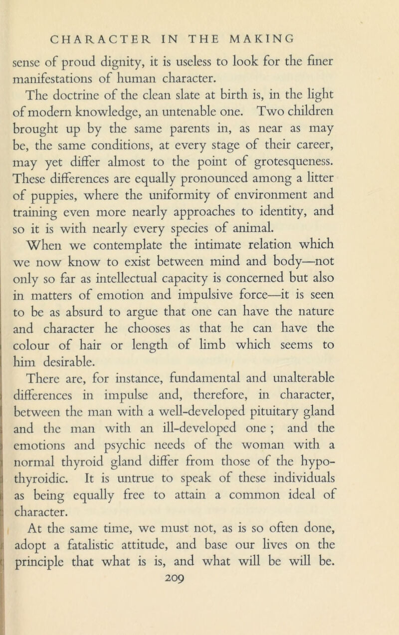 sense of proud dignity, it is useless to look for the finer manifestations of human character. The doctrine of the clean slate at birth is, in the light of modern knowledge, an untenable one. Two children brought up by the same parents in, as near as may be, the same conditions, at every stage of their career, may yet differ almost to the point of grotesqueness. These differences are equally pronounced among a litter of puppies, where the uniformity of environment and training even more nearly approaches to identity, and so it is with nearly every species of animal. When we contemplate the intimate relation which we now know to exist between mind and body—not only so far as intellectual capacity is concerned but also in matters of emotion and impulsive force—it is seen to be as absurd to argue that one can have the nature and character he chooses as that he can have the colour of hair or length of limb which seems to him desirable. There are, for instance, fundamental and unalterable differences in impulse and, therefore, in character, between the man with a well-developed pituitary gland and the man with an ill-developed one ; and the emotions and psychic needs of the woman with a normal thyroid gland differ from those of the hypo- thyroidic. It is untrue to speak of these individuals as being equally free to attain a common ideal of character. At the same time, we must not, as is so often done, adopt a fatalistic attitude, and base our lives on the principle that what is is, and what will be will be.