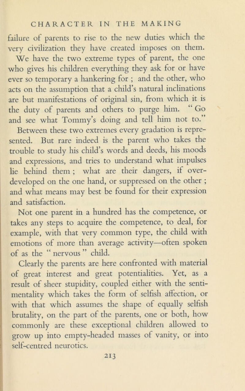 failure of parents to rise to the new duties which the very civilization they have created imposes on them. We have the two extreme types of parent, the one who gives his children everything they ask for or have ever so temporary a hankering for ; and the other, who acts on the assumption that a child’s natural inclinations are but manifestations of original sin, from which it is the duty of parents and others to purge him. “ Go and see what Tommy’s doing and tell him not to. Between these two extremes every gradation is repre¬ sented. But rare indeed is the parent who takes the trouble to study his child’s words and deeds, his moods and expressions, and tries to understand what impulses he behind them ; what are their dangers, if over¬ developed on the one hand, or suppressed on the other ; and what means may best be found for their expression and satisfaction. Not one parent in a hundred has the competence, or takes any steps to acquire the competence, to deal, for example, with that very common type, the child with emotions of more than average activity—often spoken of as the “ nervous ” child. Clearly the parents are here confronted with material of great interest and great potentialities. Yet, as a result of sheer stupidity, coupled either with the senti¬ mentality which takes the form of selfish affection, or with that which assumes the shape of equally selfish brutality, on the part of the parents, one or both, how commonly are these exceptional children allowed to grow up into empty-headed masses of vanity, or into self-centred neurotics.