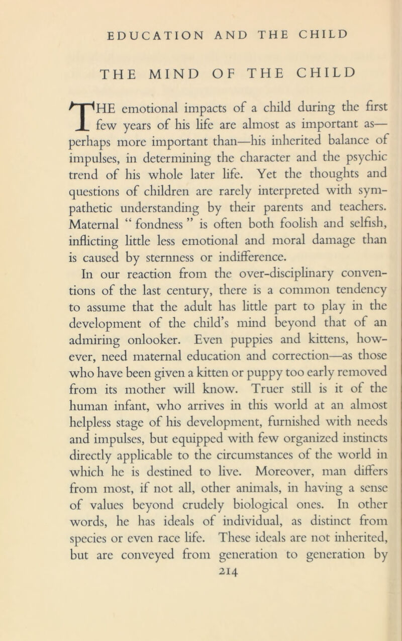 THE MIND OF THE CHILD THE emotional impacts of a child during the first few years of his life are almost as important as— perhaps more important than—his inherited balance of impulses, in determining the character and the psychic trend of his whole later life. Yet the thoughts and questions of children are rarely interpreted with sym¬ pathetic understanding by their parents and teachers. Maternal “ fondness ” is often both foolish and selfish, inflicting little less emotional and moral damage than is caused by sternness or indifference. In our reaction from the over-disciplinary conven¬ tions of the last century, there is a common tendency to assume that the adult has little part to play in the development of the child’s mind beyond that of an admiring onlooker. Even puppies and kittens, how¬ ever, need maternal education and correction—as those who have been given a kitten or puppy too early removed from its mother will know. Truer still is it of the human infant, who arrives in this world at an almost helpless stage of his development, furnished with needs and impulses, but equipped with few organized instincts directly applicable to the circumstances of the world in which he is destined to live. Moreover, man differs from most, if not all, other animals, in having a sense of values beyond crudely biological ones. In other words, he has ideals of individual, as distinct from species or even race life. These ideals are not inherited, but are conveyed from generation to generation by
