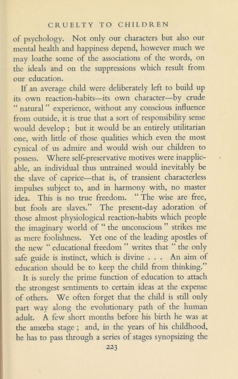 of psychology. Not only our characters but also our mental health and happiness depend, however much we may loathe some of the associations of the words, on the ideals and on the suppressions which result from our education. If an average child were deliberately left to build up its own reaction-habits—its own character—by crude “ natural ” experience, without any conscious influence from outside, it is true that a sort of responsibility sense would develop ; but it would be an entirely utilitarian one, with little of those qualities which even the most cynical of us admire and would wish our children to possess. Where self-preservative motives were inapplic¬ able, an individual thus untrained would inevitably be the slave of caprice—that is, of transient characterless impulses subject to, and in harmony with, no master idea. This is no true freedom. “ The wise are free, but fools are slaves.” The present-day adoration of those almost physiological reaction-habits which people the imaginary world of “ the unconscious ” strikes me as mere foolishness. Yet one of the leading apostles of the new “ educational freedom ” writes that “ the only safe guide is instinct, which is divine . . . An aim of education should be to keep the child from thinking.” It is surely the prime function of education to attach the strongest sentiments to certain ideas at the expense of others. We often forget that the child is still only part way along the evolutionary path of the human adult. A few short months before his birth he was at the amoeba stage ; and, in the years of his childhood, he has to pass through a series of stages synopsizing the