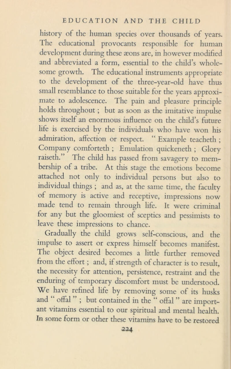 history of the human species over thousands of years. The educational provocants responsible for human development during these seons are, in however modified and abbreviated a form, essential to the child’s whole¬ some growth. The educational instruments appropriate to the development of the three-year-old have thus small resemblance to those suitable for the years approxi¬ mate to adolescence. The pain and pleasure principle holds throughout ; but as soon as the imitative impulse shows itself an enormous influence on the child’s future life is exercised by the individuals who have won his admiration, affection or respect. “ Example teacheth ; Company comforteth ; Emulation quickeneth ; Glory raiseth. ’ The child has passed from savagery to mem¬ bership of a tribe. At this stage the emotions become attached not only to individual persons but also to individual tilings ; and as, at the same time, the faculty of memory is active and receptive, impressions now made tend to remain through life. It were criminal for any but the gloomiest of sceptics and pessimists to leave these impressions to chance. Gradually the child grows self-conscious, and the impulse to assert or express himself becomes manifest. The object desired becomes a little further removed from the effort ; and, if strength of character is to result, the necessity for attention, persistence, restraint and the enduring of temporary discomfort must be understood. We have refined life by removing some of its husks and “ offal ” ; but contained in the “ offal ” are import¬ ant vitamins essential to our spiritual and mental health. In some form or other these vitamins have to be restored