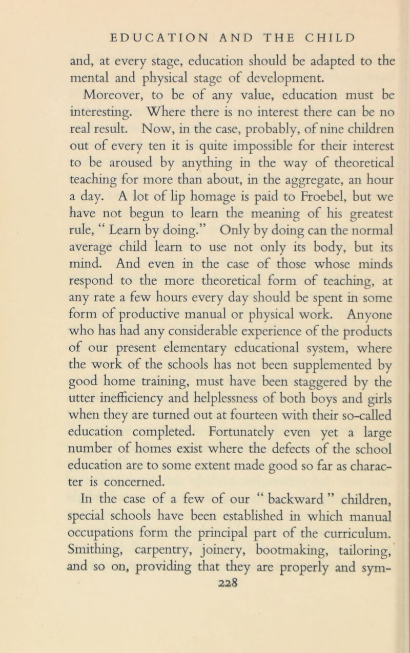 and, at every stage, education should be adapted to the mental and physical stage of development. Moreover, to be of any value, education must be interesting. Where there is no interest there can be no real result. Now, in the case, probably, of nine children out of every ten it is quite impossible for their interest to be aroused by anything in the way of theoretical teaching for more than about, in the aggregate, an hour a day. A lot of hp homage is paid to Froebel, but we have not begun to learn the meaning of his greatest rule, “ Learn by doing.” Only by doing can the normal average child learn to use not only its body, but its mind. And even in the case of those whose minds respond to the more theoretical form of teaching, at any rate a few hours every day should be spent in some form of productive manual or physical work. Anyone who has had any considerable experience of the products of our present elementary educational system, where the work of the schools has not been supplemented by good home training, must have been staggered by the utter inefficiency and helplessness of both boys and girls when they are turned out at fourteen with their so-called education completed. Fortunately even yet a large number of homes exist where the defects of the school education are to some extent made good so far as charac¬ ter is concerned. In the case of a few of our “ backward ” children, special schools have been established in which manual occupations form the principal part of the curriculum. Smithing, carpentry, joinery, bootmaking, tailoring, and so on, providing that they are properly and sym-