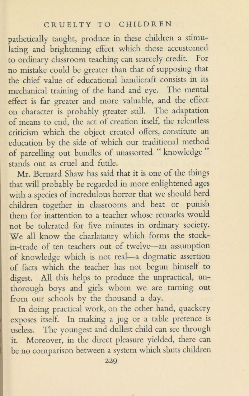 pathetically taught, produce in these children a stimu¬ lating and brightening effect which those accustomed to ordinary classroom teaching can scarcely credit. For no mistake could be greater than that of supposing that the chief value of educational handicraft consists in its mechanical training of the hand and eye. The mental effect is far greater and more valuable, and the effect on character is probably greater still. The adaptation of means to end, the act of creation itself, the relentless criticism which the object created offers, constitute an education by the side of which our traditional method of parcelling out bundles of unassorted “ knowledge stands out as cruel and futile. Mr. Bernard Shaw has said that it is one of the things that will probably be regarded in more enlightened ages with a species of incredulous horror that we should herd children together in classrooms and beat or punish them for inattention to a teacher whose remarks would not be tolerated for five minutes in ordinary society. We all know the charlatanry which forms the stock- in-trade of ten teachers out of twelve—an assumption of knowledge which is not real—a dogmatic assertion of facts which the teacher has not begun himself to digest. All this helps to produce the unpractical, un- thorough boys and girls whom we are turning out from our schools by the thousand a day. In doing practical work, on the other hand, quackery exposes itself. In making a jug or a table pretence is useless. The youngest and dullest child can see through it. Moreover, in the direct pleasure yielded, there can be no comparison between a system which shuts children