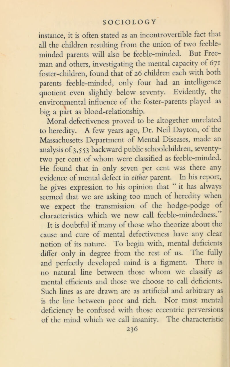 instance, it is often stated as an incontrovertible fact that all the children resulting from the union of two feeble¬ minded parents will also be feeble-minded. But Free¬ man and others, investigating the mental capacity of 671 foster-children, found that of 26 children each with both parents feeble-minded, only four had an intelligence quotient even slightly below seventy. Evidently, the environmental influence of the foster-parents played as big a part as blood-relationship. Moral defectiveness proved to be altogether unrelated to heredity. A few years ago, Dr. Neil Dayton, of the Massachusetts Department of Mental Diseases, made an analysis of 3,553 backward public schoolchildren, seventy- two per cent of whom were classified as feeble-minded. He found that in only seven per cent was there any evidence of mental defect in either parent. In his report, he gives expression to his opinion that “ it has always seemed that we are asking too much of heredity when we expect the transmission of the hodge-podge of characteristics which we now call feeble-mindedness. It is doubtful if many of those who theorize about the cause and cure of mental defectiveness have any clear notion of its nature. To begin with, mental deficients differ only in degree from the rest of us. The fully and perfectly developed mind is a figment. There is no natural line between those whom we classify as mental efficients and those we choose to call deficients. Such lines as are drawn arc as artificial and arbitrary as is the line between poor and rich. Nor must mental deficiency be confused with those eccentric perversions of the mind which we call insanity. The characteristic