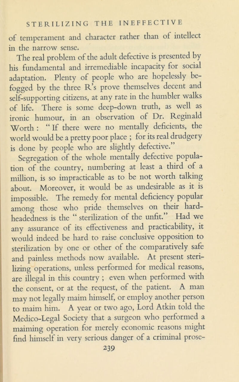 of temperament and character rather than of intellect in the narrow sense. The real problem of the adult defective is presented by his fundamental and irremediable incapacity for social adaptation. Plenty of people who are hopelessly be¬ fogged by the three R’s prove themselves decent and self-supporting citizens, at any rate in the humbler walks of life. There is some deep-down truth, as well as ironic humour, in an observation of Dr. Reginald Worth : “If there were no mentally deficients, the world would be a pretty poor place ; for its real drudgery is done by people who are slightly defective. Segregation of the whole mentally defective popula¬ tion of the country, numbering at least a third of a million, is so impracticable as to be not worth talking about. Moreover, it would be as undesirable as it is impossible. The remedy for mental deficiency popular among those who pride themselves on their hard- headedness is the “ sterilization of the unfit.” Had we any assurance of its effectiveness and practicability, it would indeed be hard to raise conclusive opposition to sterilization by one or other of the comparatively safe and painless methods now available. At present steri¬ lizing operations, unless performed for medical reasons, are illegal in this country ; even when performed with the consent, or at the request, of the patient. A man may not legally maim himself, or employ another person to maim him. A year or two ago, Lord Atkin told the Medico-Legal Society that a surgeon who performed a maiming operation for merely economic reasons might find himself in very serious danger of a criminal prose-