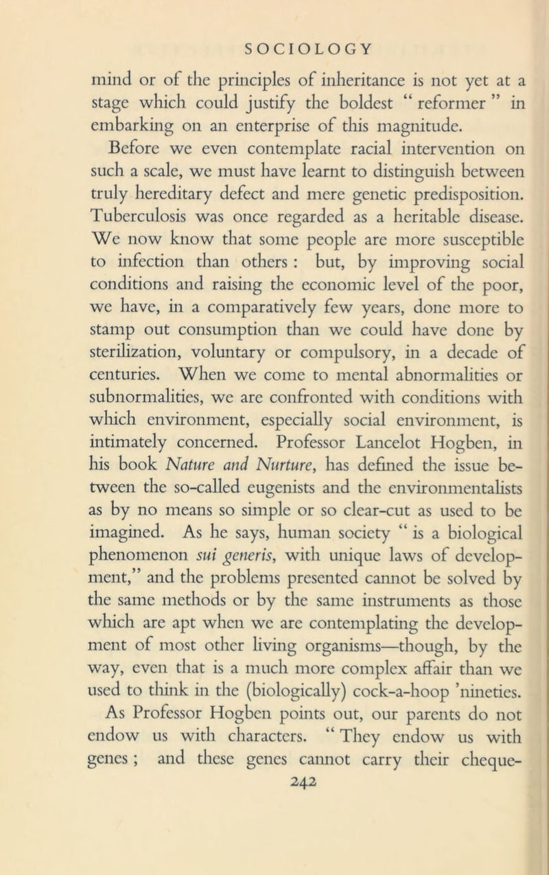 mind or of the principles of inheritance is not yet at a stage which could justify the boldest “ reformer ” in embarking on an enterprise of this magnitude. Before we even contemplate racial intervention on such a scale, we must have learnt to distinguish between truly hereditary defect and mere genetic predisposition. Tuberculosis was once regarded as a heritable disease. We now know that some people are more susceptible to infection than others : but, by improving social conditions and raising the economic level of the poor, we have, in a comparatively few years, done more to stamp out consumption than we could have done by sterilization, voluntary or compulsory, in a decade of centuries. When we come to mental abnormalities or subnormalities, we are confronted with conditions with which environment, especially social environment, is intimately concerned. Professor Lancelot Hogben, in his book Nature and Nurture, has defined the issue be¬ tween the so-called eugenists and the environmentalists as by no means so simple or so clear-cut as used to be imagined. As he says, human society “ is a biological phenomenon sui generis, with unique laws of develop¬ ment,” and the problems presented cannot be solved by the same methods or by the same instruments as those which are apt when we are contemplating the develop¬ ment of most other living organisms—though, by the way, even that is a much more complex affair than we used to think in the (biologically) cock-a-hoop ’nineties. As Professor Hogben points out, our parents do not endow us with characters. “ They endow us with genes; and these genes cannot carry their cheque-