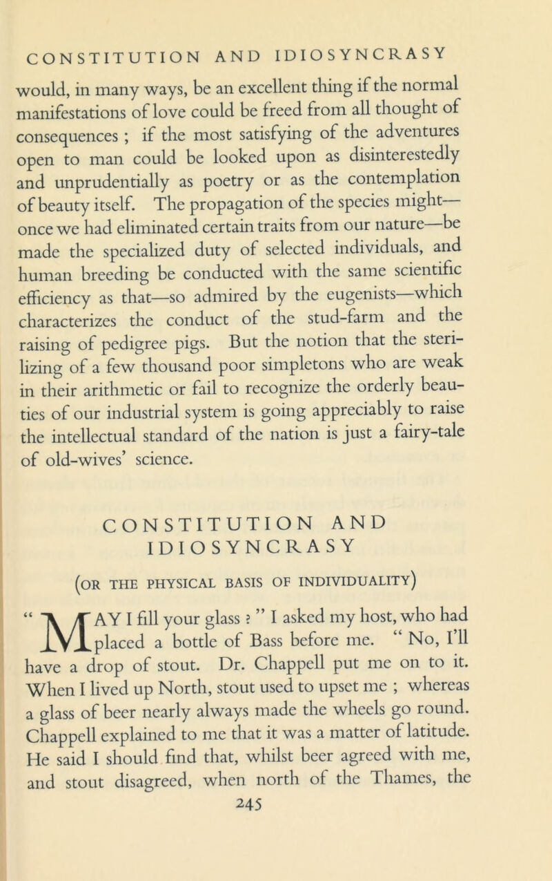 CONSTITUTION AND IDIOSYNCRASY would, in many ways, be an excellent thing if the normal manifestations of love could be freed from all thought of consequences; if the most satisfying of the adventures open to man could be looked upon as disinterestedly and unprudentially as poetry or as the contemplation of beauty itself. The propagation of the species might once we had eliminated certain traits from our nature be made the specialized duty of selected individuals, and human breeding be conducted with the same scientific efficiency as that—so admired by the eugenists which characterizes the conduct of the stud-farm and the raising of pedigree pigs. But the notion that the steri¬ lizing of a few thousand poor simpletons who are weak in their arithmetic or fail to recognize the orderly beau¬ ties of our industrial system is going appreciably to raise the intellectual standard of the nation is just a fairy-tale of old-wives’ science. CONSTITUTION AND IDIOSYNCRASY (or the physical basis of individuality) May I fill your glass ? ” I asked my host, who had placed a bottle of Bass before me. “ No, I’ll have a drop of stout. Dr. Chappell put me on to it. When I lived up North, stout used to upset me ; whereas a glass of beer nearly always made the wheels go round. Chappell explained to me that it was a matter of latitude. He said I should find that, whilst beer agreed with me, and stout disagreed, when north of the Thames, the