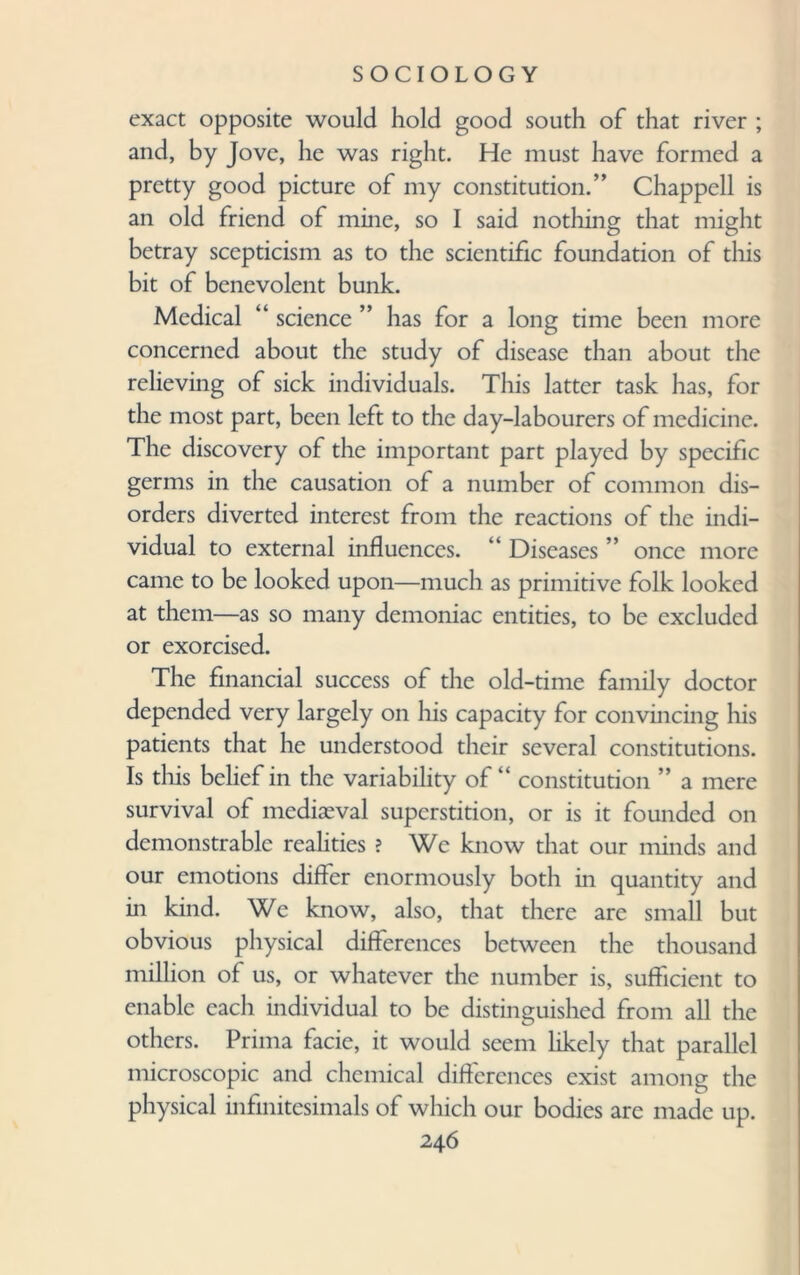 exact opposite would hold good south of that river ; and, by Jove, he was right. He must have formed a pretty good picture of my constitution.” Chappell is an old friend of mine, so I said nothing that might betray scepticism as to the scientific foundation of this bit of benevolent bunk. Medical “ science ” has for a long time been more concerned about the study of disease than about the relieving of sick individuals. This latter task has, for the most part, been left to the day-labourers of medicine. The discovery of the important part played by specific germs in the causation of a number of common dis¬ orders diverted interest from the reactions of the indi¬ vidual to external influences. “ Diseases ” once more came to be looked upon—much as primitive folk looked at them—as so many demoniac entities, to be excluded or exorcised. The financial success of the old-time family doctor depended very largely on his capacity for convincing his patients that he understood their several constitutions. Is this belief in the variability of “ constitution ” a mere survival of mediaeval superstition, or is it founded on demonstrable realities ? We know that our minds and our emotions differ enormously both in quantity and in kind. We know, also, that there are small but obvious physical differences between the thousand million of us, or whatever the number is, sufficient to enable each individual to be distinguished from all the others. Prima facie, it would seem likely that parallel microscopic and chemical differences exist among the physical infinitesimals of which our bodies are made up.
