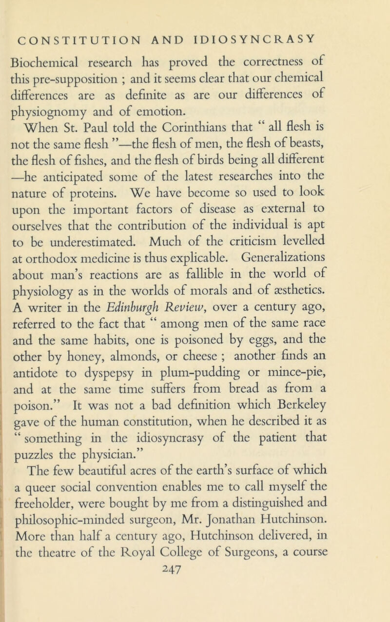 Biochemical research has proved the correctness of this pre-supposition ; and it seems clear that our chemical differences are as definite as are our differences of physiognomy and of emotion. When St. Paul told the Corinthians that “ all flesh is not the same flesh ”—the flesh of men, the flesh of beasts, the flesh of fishes, and the flesh of birds being all different —he anticipated some of the latest researches into the nature of proteins. We have become so used to look upon the important factors of disease as external to ourselves that the contribution of the individual is apt to be underestimated. Much of the criticism levelled at orthodox medicine is thus explicable. Generalizations about man’s reactions are as fallible in the world of physiology as in the worlds of morals and of aesthetics. A writer in the Edinburgh Review, over a century ago, referred to the fact that “ among men of the same race and the same habits, one is poisoned by eggs, and the other by honey, almonds, or cheese ; another finds an antidote to dyspepsy in plum-pudding or mince-pie, and at the same time suffers from bread as from a poison.” It was not a bad definition which Berkeley gave of the human constitution, when he described it as “ something in the idiosyncrasy of the patient that puzzles the physician.” The few beautiful acres of the earth’s surface of which a queer social convention enables me to call myself the freeholder, were bought by me from a distinguished and philosophic-minded surgeon, Mr. Jonathan Hutchinson. More than half a century ago, Hutchinson delivered, in the theatre of the Royal College of Surgeons, a course