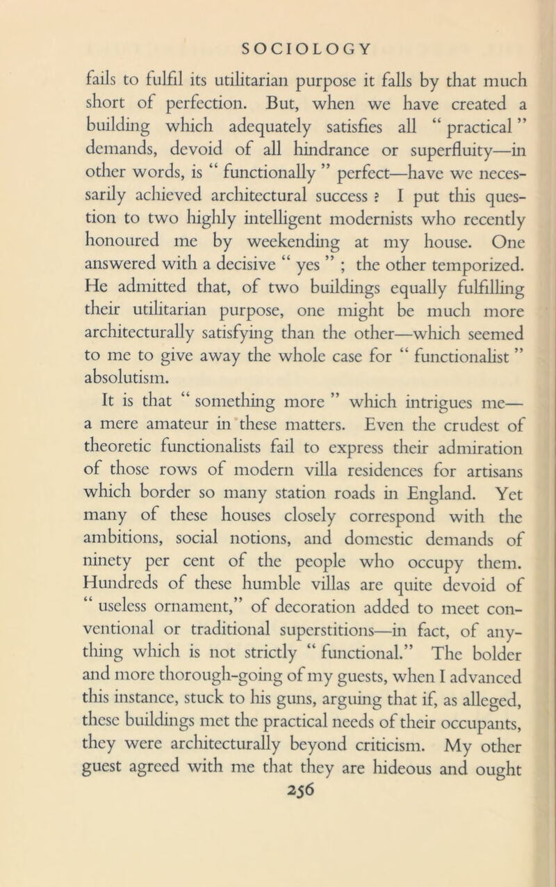 fails to fulfil its utilitarian purpose it falls by that much short of perfection. But, when we have created a building which adequately satisfies all “ practical ” demands, devoid of all hindrance or superfluity—in other words, is “ functionally ” perfect—have we neces¬ sarily achieved architectural success ? I put this ques¬ tion to two highly intelligent modernists who recently honoured me by weekending at my house. One answered with a decisive “ yes ” ; the other temporized. He admitted that, of two buildings equally fulfilling their utilitarian purpose, one might be much more architecturally satisfying than the other—which seemed to me to give away the whole case for “ functionalist ” absolutism. It is that “ something more ” which intrigues me— a mere amateur in these matters. Even the crudest of theoretic functionalists fail to express their admiration of those rows of modern villa residences for artisans which border so many station roads in England. Yet many of these houses closely correspond with the ambitions, social notions, and domestic demands of ninety per cent of the people who occupy them. Hundreds of these humble villas are quite devoid of “ useless ornament,” of decoration added to meet con¬ ventional or traditional superstitions—in fact, of any¬ thing which is not strictly “ functional.” The bolder and more thorough-going of my guests, when I advanced this instance, stuck to his guns, arguing that if, as alleged, these buildings met the practical needs of their occupants, they were architecturally beyond criticism. My other guest agreed with me that they are hideous and ought