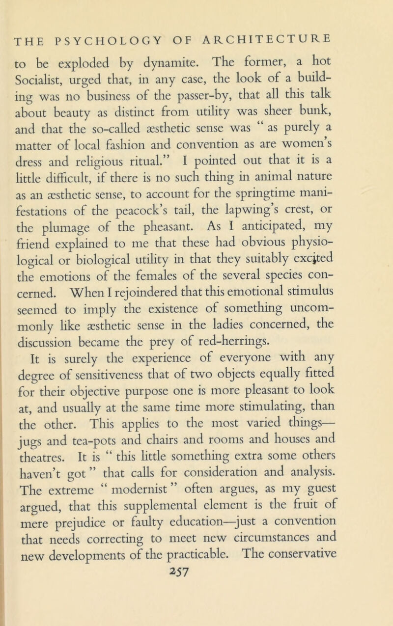 to be exploded by dynamite. The former, a hot Socialist, urged that, in any case, the look of a build¬ ing was no business of the passer-by, that all this talk about beauty as distinct from utility was sheer bunk, and that the so-called aesthetic sense was “ as purely a matter of local fashion and convention as are women’s dress and religious ritual.” I pointed out that it is a little difficult, if there is no such thing in animal nature as an aesthetic sense, to account for the springtime mani¬ festations of the peacock’s tail, the lapwing’s crest, or the plumage of the pheasant. As I anticipated, my friend explained to me that these had obvious physio¬ logical or biological utility in that they suitably excjted the emotions of the females of the several species con¬ cerned. When I rejoindered that this emotional stimulus seemed to imply the existence of something uncom¬ monly like aesthetic sense in the ladies concerned, the discussion became the prey of red-herrings. It is surely the experience of everyone with any degree of sensitiveness that of two objects equally fitted for their objective purpose one is more pleasant to look at, and usually at the same time more stimulating, than the other. This applies to the most varied things— jugs and tea-pots and chairs and rooms and houses and theatres. It is “ this little something extra some others haven’t got ” that calls for consideration and analysis. The extreme “ modernist ” often argues, as my guest argued, that this supplemental element is the fruit of mere prejudice or faulty education—just a convention that needs correcting to meet new circumstances and new developments of the practicable. The conservative