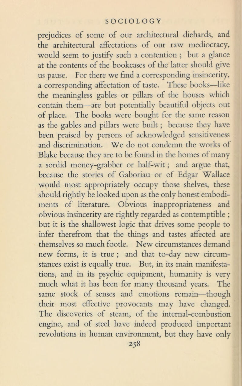 prejudices of some of our architectural diehards, and the architectural affectations of our raw mediocracy, would seem to justify such a contention ; but a glance at the contents of the bookcases of the latter should give us pause. For there we find a corresponding insincerity, a corresponding affectation of taste. These books—like the meaningless gables or pillars of the houses which contain them—are but potentially beautiful objects out of place. The books were bought for the same reason as the gables and pillars were built ; because they have been praised by persons of acknowledged sensitiveness and discrimination. We do not condemn the works of Blake because they are to be found in the homes of many a sordid money-grabber or half-wit; and argue that, because the stories of Gaboriau or of Edgar Wallace would most appropriately occupy those shelves, these should rightly be looked upon as the only honest embodi¬ ments of literature. Obvious inappropriateness and obvious insincerity are rightly regarded as contemptible ; but it is the shallowest logic that drives some people to infer therefrom that the tilings and tastes affected are themselves so much footle. New circumstances demand new forms, it is true ; and that to-day new circum¬ stances exist is equally true. But, in its main manifesta¬ tions, and in its psychic equipment, humanity is very much what it has been for many thousand years. The same stock of senses and emotions remain—though their most effective provocants may have changed. The discoveries of steam, of the internal-combustion engine, and of steel have indeed produced important revolutions in human environment, but they have only