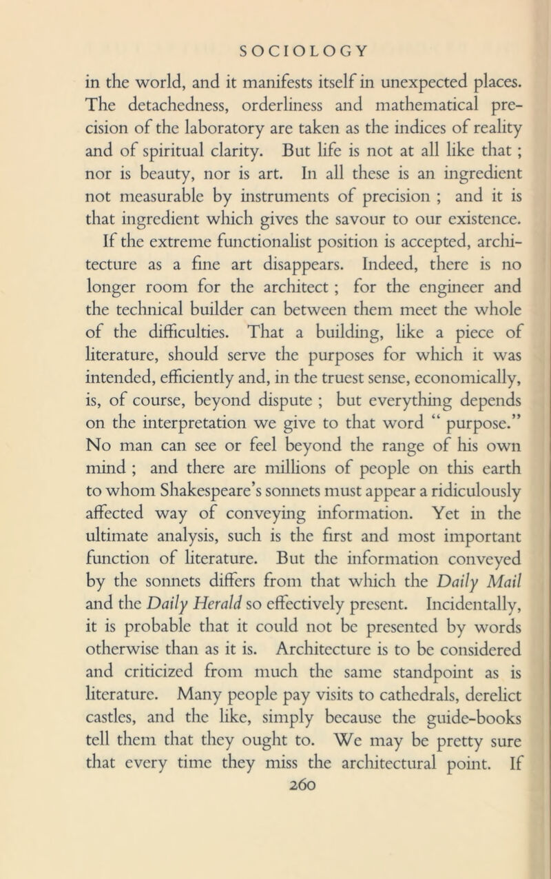 in the world, and it manifests itself in unexpected places. The detachedness, orderliness and mathematical pre¬ cision of the laboratory are taken as the indices of reality and of spiritual clarity. But life is not at all like that ; nor is beauty, nor is art. In all these is an ingredient not measurable by instruments of precision ; and it is that ingredient which gives the savour to our existence. If the extreme functionalist position is accepted, archi¬ tecture as a fine art disappears. Indeed, there is no longer room for the architect ; for the engineer and the technical builder can between them meet the whole of the difficulties. That a building, like a piece of literature, should serve the purposes for which it was intended, efficiently and, in the truest sense, economically, is, of course, beyond dispute ; but everything depends on the interpretation we give to that word “ purpose.” No man can see or feel beyond the range of his own mind ; and there are millions of people on this earth to whom Shakespeare’s sonnets must appear a ridiculously affected way of conveying information. Yet in the ultimate analysis, such is the first and most important function of literature. But the information conveyed by the sonnets differs from that which the Daily Mail and the Daily Herald so effectively present. Incidentally, it is probable that it could not be presented by words otherwise than as it is. Architecture is to be considered and criticized from much the same standpoint as is literature. Many people pay visits to cathedrals, derelict castles, and the like, simply because the guide-books tell them that they ought to. We may be pretty sure that every time they miss the architectural point. If