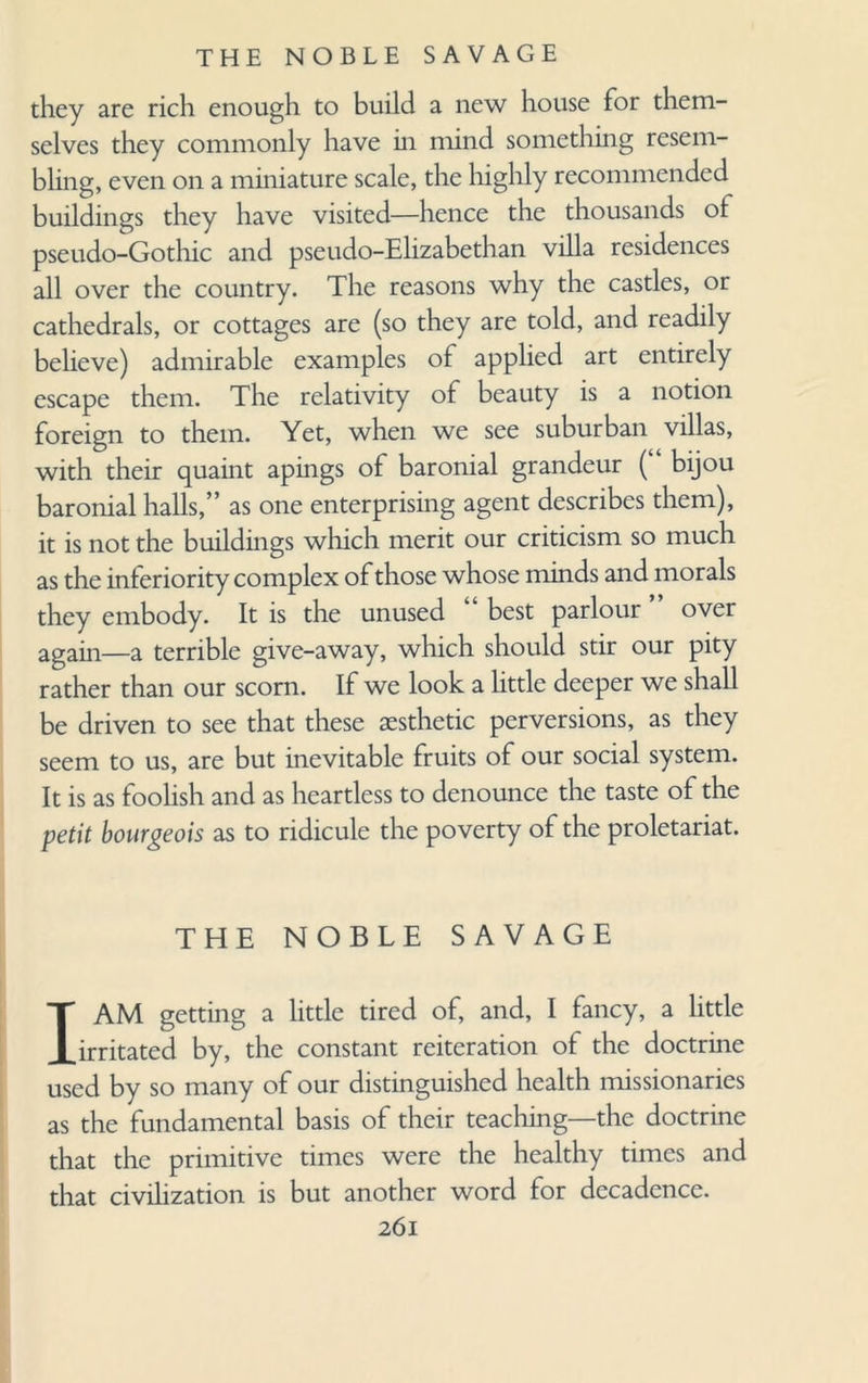 they are rich enough to build a new house for them¬ selves they commonly have in mind something resem¬ bling, even on a miniature scale, the highly recommended buildings they have visited—hence the thousands ol pseudo-Gothic and pseudo-Elizabethan villa residences all over the country. The reasons why the castles, or cathedrals, or cottages are (so they are told, and readily believe) admirable examples of applied art entirely escape them. The relativity of beauty is a notion foreign to them. Yet, when we see suburban villas, with their quaint apings of baronial grandeur ( bijou baronial halls,” as one enterprising agent describes them), it is not the buildings which merit our criticism so much as the inferiority complex of those whose minds and morals they embody. It is the unused “ best parlour ” over again—a terrible give-away, which should stir our pity rather than our scorn. If we look a little deeper we shall be driven to see that these aesthetic perversions, as they seem to us, are but inevitable fruits of our social system. It is as foolish and as heartless to denounce the taste of the petit bourgeois as to ridicule the poverty of the proletariat. THE NOBLE SAVAGE I AM getting a little tired of, and, I fancy, a little irritated by, the constant reiteration of the doctrine used by so many of our distinguished health missionaries as the fundamental basis of their teaching—the doctrine that the primitive times were the healthy times and that civilization is but another word for decadence.