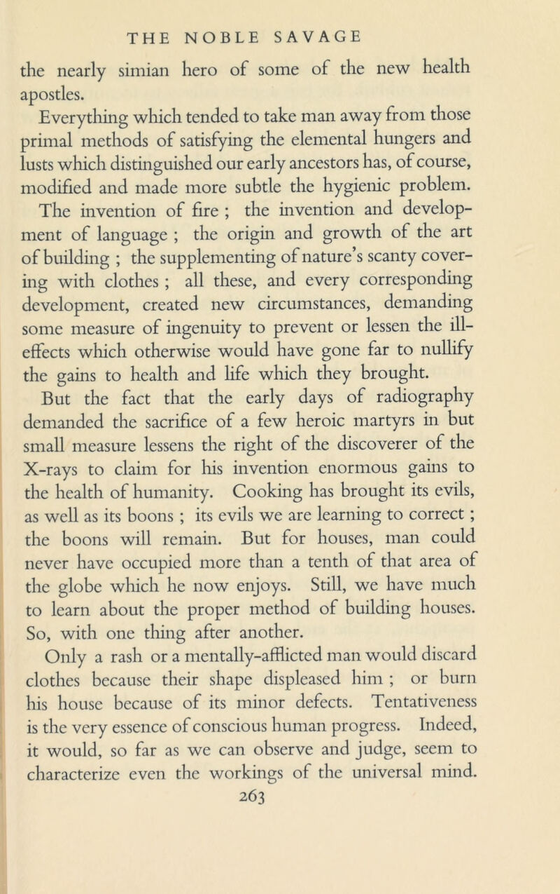 the nearly simian hero of some of the new health apostles. Everything which tended to take man away from those primal methods of satisfying the elemental hungers and lusts which distinguished our early ancestors has, of course, modified and made more subtle the hygienic problem. The invention of fire ; the invention and develop¬ ment of language ; the origin and growth of the art of building ; the supplementing of nature’s scanty cover¬ ing with clothes; all these, and every corresponding development, created new circumstances, demanding some measure of ingenuity to prevent or lessen the ill- effects which otherwise would have gone far to nullify the gains to health and life which they brought. But the fact that the early days of radiography demanded the sacrifice of a few heroic martyrs in but small measure lessens the right of the discoverer of the X-rays to claim for his invention enormous gains to the health of humanity. Cooking has brought its evils, as well as its boons ; its evils we are learning to correct; the boons will remain. But for houses, man could never have occupied more than a tenth of that area of the globe which he now enjoys. Still, we have much to learn about the proper method of building houses. So, with one thing after another. Only a rash or a mentally-afflicted man would discard clothes because their shape displeased him ; or burn his house because of its minor defects. Tentativeness is the very essence of conscious human progress. Indeed, it would, so far as we can observe and judge, seem to characterize even the workings of the universal mind.