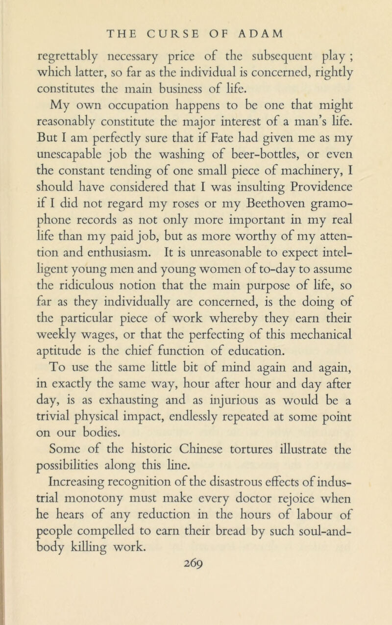 regrettably necessary price of the subsequent play ; which latter, so far as the individual is concerned, rightly constitutes the main business of life. My own occupation happens to be one that might reasonably constitute the major interest of a man’s life. But I am perfectly sure that if Fate had given me as my unescapable job the washing of beer-bottles, or even the constant tending of one small piece of machinery, I should have considered that I was insulting Providence if I did not regard my roses or my Beethoven gramo¬ phone records as not only more important in my real life than my paid job, but as more worthy of my atten¬ tion and enthusiasm. It is unreasonable to expect intel¬ ligent young men and young women of to-day to assume the ridiculous notion that the main purpose of life, so far as they individually are concerned, is the doing of the particular piece of work whereby they earn their weekly wages, or that the perfecting of this mechanical aptitude is the chief function of education. To use the same little bit of mind again and again, in exactly the same way, hour after hour and day after day, is as exhausting and as injurious as would be a trivial physical impact, endlessly repeated at some point on our bodies. Some of the historic Chinese tortures illustrate the possibilities along this line. Increasing recognition of the disastrous effects of indus¬ trial monotony must make every doctor rejoice when he hears of any reduction in the hours of labour of people compelled to earn their bread by such soul-and- body killing work.