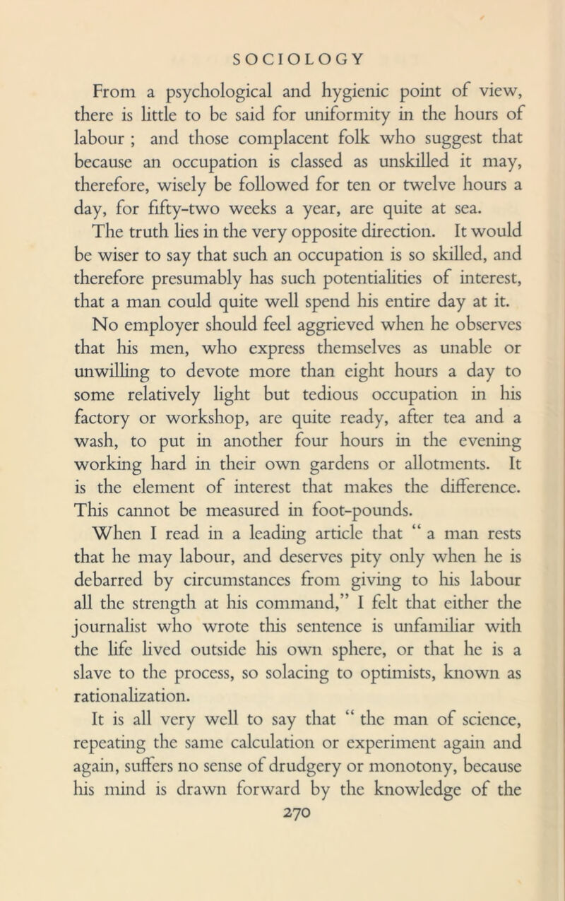 From a psychological and hygienic point of view, there is little to be said for uniformity in the hours of labour ; and those complacent folk who suggest that because an occupation is classed as unskilled it may, therefore, wisely be followed for ten or twelve hours a day, for fifty-two weeks a year, are quite at sea. The truth lies in the very opposite direction. It would be wiser to say that such an occupation is so skilled, and therefore presumably has such potentiahties of interest, that a man could quite well spend his entire day at it. No employer should feel aggrieved when he observes that his men, who express themselves as unable or unwilling to devote more than eight hours a day to some relatively light but tedious occupation in his factory or workshop, are quite ready, after tea and a wash, to put in another four hours in the evening working hard in their own gardens or allotments. It is the element of interest that makes the difference. This cannot be measured in foot-pounds. When I read in a leading article that “ a man rests that he may labour, and deserves pity only when he is debarred by circumstances from giving to his labour all the strength at his command,” I felt that either the journalist who wrote this sentence is unfamiliar with the life lived outside his own sphere, or that he is a slave to the process, so solacing to optimists, known as rationalization. It is all very well to say that “ the man of science, repeating the same calculation or experiment again and again, suffers no sense of drudgery or monotony, because his mind is drawn forward by the knowledge of the