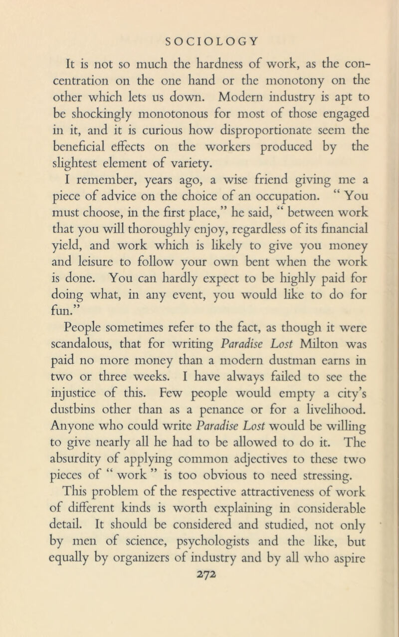 It is not so much the hardness of work, as the con¬ centration on the one hand or the monotony on the other which lets us down. Modern industry is apt to be shockingly monotonous for most of those engaged in it, and it is curious how disproportionate seem the beneficial effects on the workers produced by the slightest element of variety. I remember, years ago, a wise friend giving me a piece of advice on the choice of an occupation. “You must choose, in the first place,” he said, “ between work that you will thoroughly enjoy, regardless of its financial yield, and work which is likely to give you money and leisure to follow your own bent when the work is done. You can hardly expect to be highly paid for doing what, in any event, you would like to do for fun.” People sometimes refer to the fact, as though it were scandalous, that for writing Paradise Lost Milton was paid no more money than a modern dustman earns in two or three weeks. I have always failed to see the injustice of this. Few people would empty a city’s dustbins other than as a penance or for a livelihood. Anyone who could write Paradise Lost would be willing to give nearly all he had to be allowed to do it. The absurdity of applying common adjectives to these two pieces of “ work ” is too obvious to need stressing. This problem of the respective attractiveness of work of different kinds is worth explaining in considerable detail. It should be considered and studied, not only by men of science, psychologists and the like, but equally by organizers of industry and by all who aspire