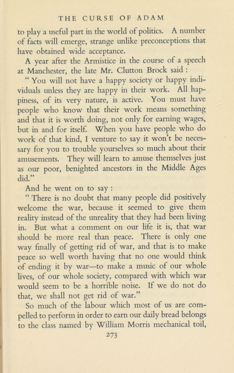 to play a useful part in the world of politics. A number of facts will emerge, strange unlike preconceptions that have obtained wide acceptance. A year after the Armistice in the course of a speech at Manchester, the late Mr. Clutton Brock said : “You will not have a happy society or happy indi¬ viduals unless they are happy in their work. All hap¬ piness, of its very nature, is active. You must have people who know that their work means something and that it is worth doing, not only for earning wages, but in and for itself. When you have people who do work of that kind, I venture to say it won’t be neces¬ sary for you to trouble yourselves so much about their amusements. They will learn to amuse themselves just as our poor, benighted ancestors in the Middle Ages did.” And he went on to say : “ There is no doubt that many people did positively welcome the war, because it seemed to give them reality instead of the unreality that they had been living in. But what a comment on our life it is, that war should be more real than peace. There is only one way finally of getting rid of war, and that is to make peace so well worth having that no one would think of ending it by war—to make a music of our whole lives, of our whole society, compared with which war would seem to be a horrible noise. If we do not do that, we shall not get rid of war.” So much of the labour which most of us are com¬ pelled to perform in order to earn our daily bread belongs to the class named by William Morris mechanical toil,