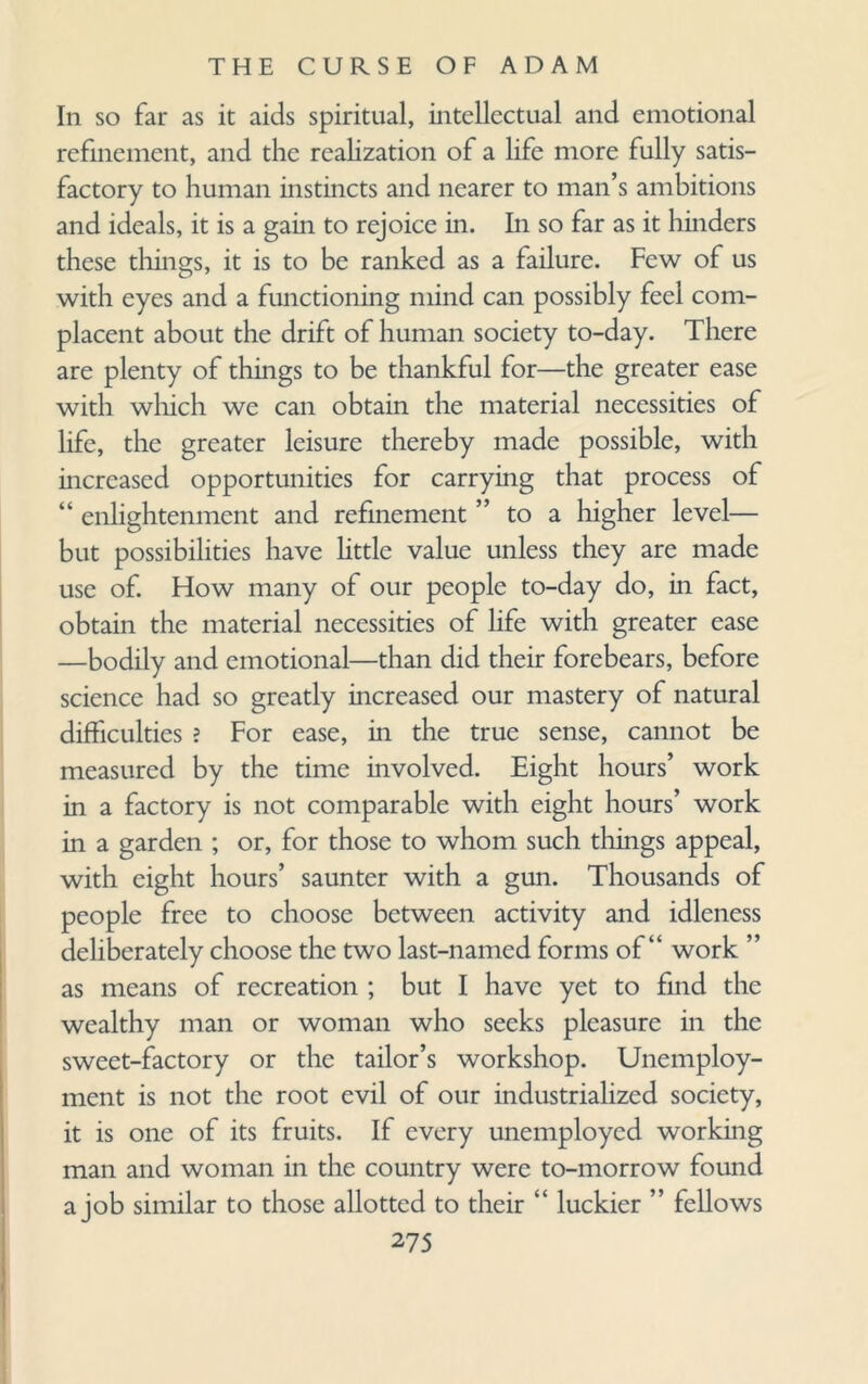 In so far as it aids spiritual, intellectual and emotional refinement, and the realization of a life more fully satis¬ factory to human instincts and nearer to man’s ambitions and ideals, it is a gain to rejoice in. In so far as it hinders these things, it is to be ranked as a failure. Few of us with eyes and a functioning mind can possibly feel com¬ placent about the drift of human society to-day. There are plenty of things to be thankful for—the greater ease with which we can obtain the material necessities of life, the greater leisure thereby made possible, with increased opportunities for carrying that process of “ enlightenment and refinement ” to a higher level— but possibilities have little value unless they are made use of. How many of our people to-day do, in fact, obtain the material necessities of life with greater ease —bodily and emotional—than did their forebears, before science had so greatly increased our mastery of natural difficulties ? For ease, in the true sense, cannot be measured by the time involved. Eight hours’ work in a factory is not comparable with eight hours’ work in a garden ; or, for those to whom such things appeal, with eight hours’ saunter with a gun. Thousands of people free to choose between activity and idleness deliberately choose the two last-named forms of “ work ” as means of recreation ; but I have yet to find the wealthy man or woman who seeks pleasure in the sweet-factory or the tailor’s workshop. Unemploy¬ ment is not the root evil of our industrialized society, it is one of its fruits. If every unemployed working man and woman in the country were to-morrow found a job similar to those allotted to their “ luckier ” fellows