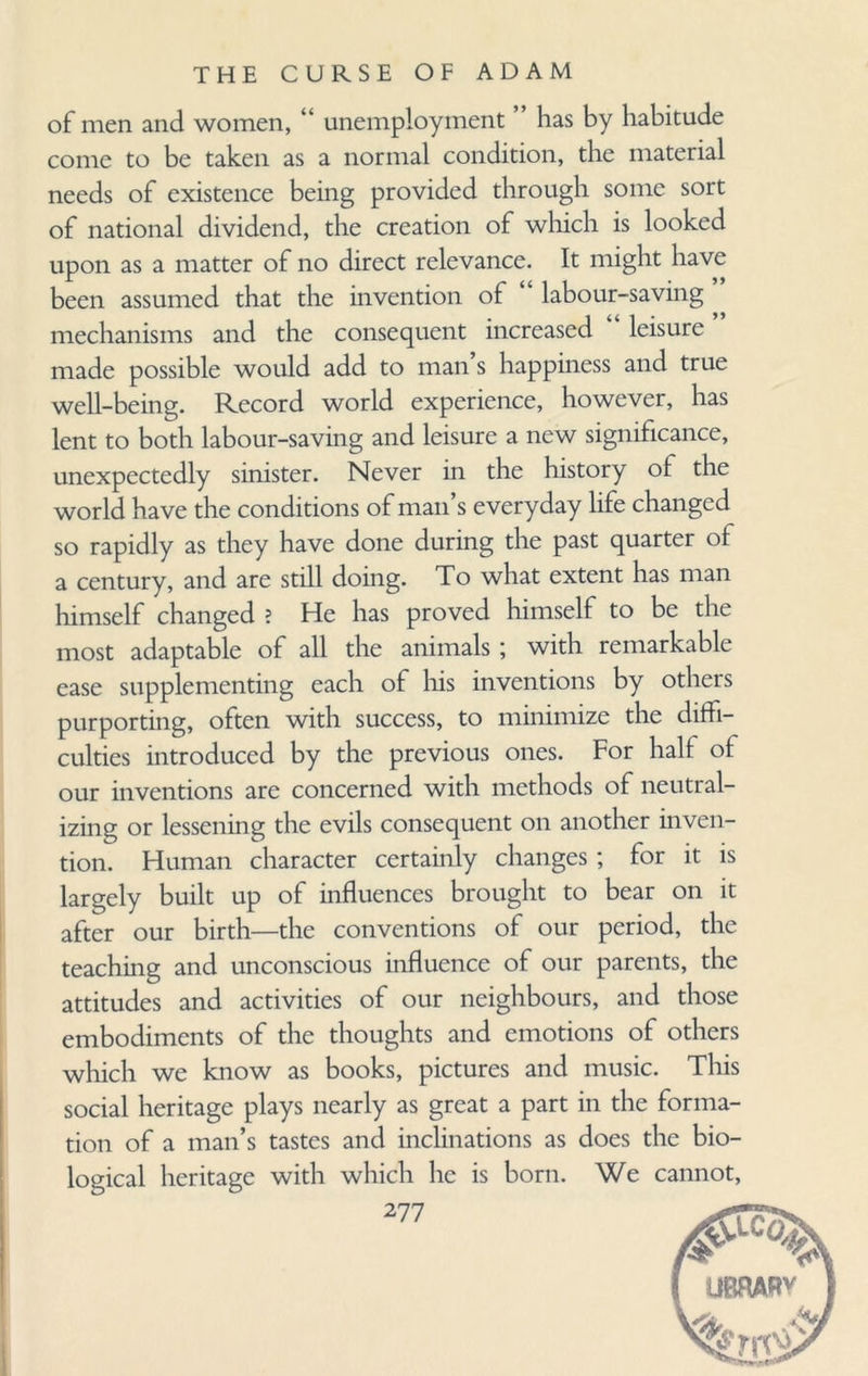 of men and women, “ unemployment has by habitude come to be taken as a normal condition, the material needs of existence being provided through some sort of national dividend, the creation of which is looked upon as a matter of no direct relevance. It might have been assumed that the invention of labour-saving mechanisms and the consequent increased leisure made possible would add to man s happiness and true well-being. Record world experience, however, has lent to both labour-saving and leisure a new significance, unexpectedly sinister. Never in the history of the world have the conditions of man’s everyday life changed so rapidly as they have done during the past quarter of a century, and are still doing. To what extent has man himself changed ? He has proved himself to be the most adaptable of all the animals ; with remarkable ease supplementing each of his inventions by others purporting, often with success, to minimize the diffi¬ culties introduced by the previous ones. For half of our inventions are concerned with methods of neutral¬ izing or lessening the evils consequent on another inven¬ tion. Human character certainly changes ; for it is largely built up of influences brought to bear on it after our birth—the conventions of our period, the teaching and unconscious influence of our parents, the attitudes and activities of our neighbours, and those embodiments of the thoughts and emotions of others which we know as books, pictures and music. This social heritage plays nearly as great a part in the forma¬ tion of a man’s tastes and inclinations as does the bio¬ logical heritage with which lie is born. We cannot,