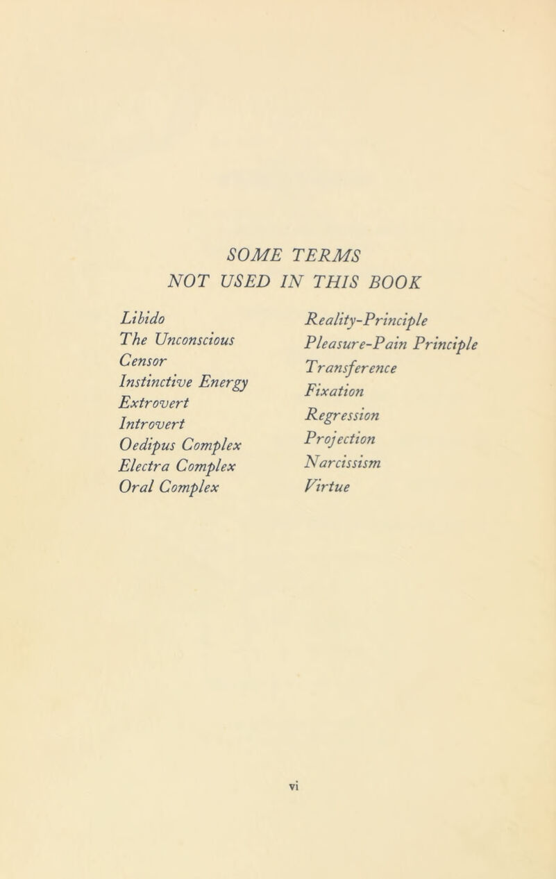 SOME TERMS NOT USED IN THIS BOOK Libido The Unconscious Censor Instinctive Energy Extrovert Introvert Oedipus Complex Electra Complex Oral Complex Reality-Principle Pleasure-Pain Principle Transference Fixation Regression Projection Narcissism Virtue