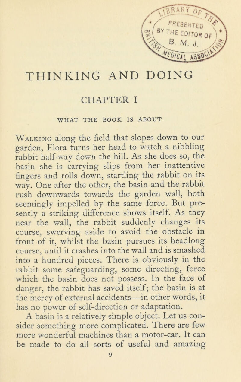 THINKING AND DOING CHAPTER I WHAT THE BOOK IS ABOUT Walking along the field that slopes down to our garden, Flora turns her head to watch a nibbling rabbit half-way down the hill. As she does so, the basin she is carrying slips from her inattentive fingers and rolls down, startling the rabbit on its way. One after the other, the basin and the rabbit rush downwards towards the garden wall, both seemingly impelled by the same force. But pre- sently a striking difference shows itself. As they near the wall, the rabbit suddenly changes its course, swerving aside to avoid the obstacle in front of it, whilst the basin pursues its headlong course, until it crashes into the wall and is smashed into a hundred pieces. There is obviously in the rabbit some safeguarding, some directing, force which the basin does not possess. In the face of danger, the rabbit has saved itself; the basin is at the mercy of external accidents—in other words, it has no power of self-direction or adaptation. A basin is a relatively simple object. Let us con- sider something more complicated. There are few more wonderful machines than a motor-car. It can be made to do all sorts of useful and amazing