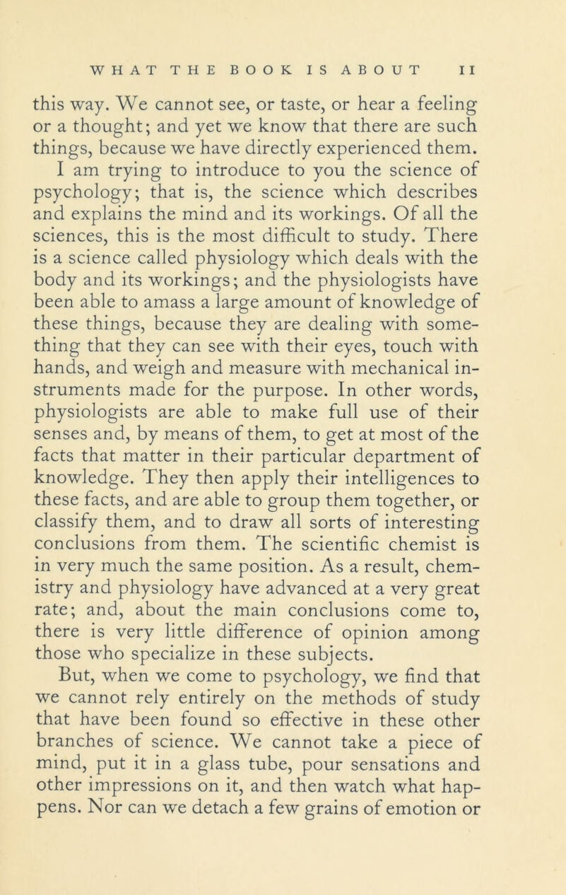 this way. We cannot see, or taste, or hear a feeling or a thought; and yet we know that there are such things, because we have directly experienced them. I am trying to introduce to you the science of psychology; that is, the science which describes and explains the mind and its workings. Of all the sciences, this is the most difficult to study. There is a science called physiology which deals with the body and its workings; and the physiologists have been able to amass a large amount of knowledge of these things, because they are dealing with some- thing that they can see with their eyes, touch with hands, and weigh and measure with mechanical in- struments made for the purpose. In other words, physiologists are able to make full use of their senses and, by means of them, to get at most of the facts that matter in their particular department of knowledge. They then apply their intelligences to these facts, and are able to group them together, or classify them, and to draw all sorts of interesting conclusions from them. The scientific chemist is in very much the same position. As a result, chem- istry and physiology have advanced at a very great rate; and, about the main conclusions come to, there is very little difference of opinion among those who specialize in these subjects. But, when we come to psychology, we find that we cannot rely entirely on the methods of study that have been found so effective in these other branches of science. We cannot take a piece of mind, put it in a glass tube, pour sensations and other impressions on it, and then watch what hap- pens. Nor can we detach a few grains of emotion or