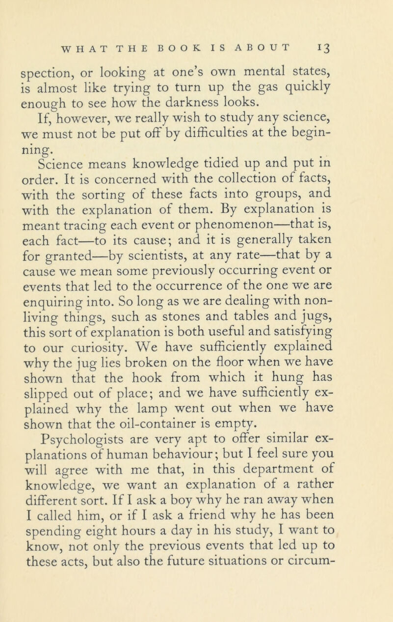 spection, or looking at one’s own mental states, is almost like trying to turn up the gas quickly enough to see how the darkness looks. If, however, we really wish to study any science, we must not be put off by difficulties at the begin- ning. Science means knowledge tidied up and put in order. It is concerned with the collection of facts, with the sorting of these facts into groups, and with the explanation of them. By explanation is meant tracing each event or phenomenon—that is, each fact—to its cause; and it is generally taken for granted—by scientists, at any rate—that by a cause we mean some previously occurring event or events that led to the occurrence of the one we are enquiring into. So long as we are dealing with non- living things, such as stones and tables and jugs, this sort of explanation is both useful and satisfying to our curiosity. We have sufficiently explained why the jug lies broken on the floor when we have shown that the hook from which it hung has slipped out of place; and we have sufficiently ex- plained why the lamp went out when we have shown that the oil-container is empty. Psychologists are very apt to offer similar ex- planations of human behaviour; but I feel sure you will agree with me that, in this department of knowledge, we want an explanation of a rather different sort. If I ask a boy why he ran away when I called him, or if I ask a friend why he has been spending eight hours a day in his study, I want to know, not only the previous events that led up to these acts, but also the future situations or circum-